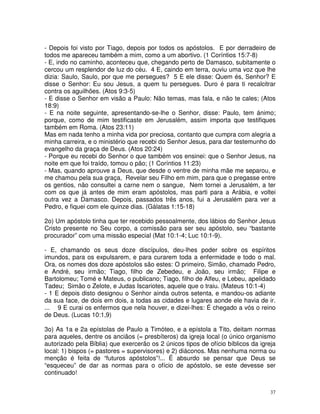 37
- Depois foi visto por Tiago, depois por todos os apóstolos. E por derradeiro de
todos me apareceu também a mim, como a um abortivo. (1 Coríntios 15:7-8)
- E, indo no caminho, aconteceu que, chegando perto de Damasco, subitamente o
cercou um resplendor de luz do céu. 4 E, caindo em terra, ouviu uma voz que lhe
dizia: Saulo, Saulo, por que me persegues? 5 E ele disse: Quem és, Senhor? E
disse o Senhor: Eu sou Jesus, a quem tu persegues. Duro é para ti recalcitrar
contra os aguilhões. (Atos 9:3-5)
- E disse o Senhor em visão a Paulo: Não temas, mas fala, e não te cales; (Atos
18:9)
- E na noite seguinte, apresentando-se-lhe o Senhor, disse: Paulo, tem ánimo;
porque, como de mim testificaste em Jerusalém, assim importa que testifiques
também em Roma. (Atos 23:11)
Mas em nada tenho a minha vida por preciosa, contanto que cumpra com alegria a
minha carreira, e o ministério que recebi do Senhor Jesus, para dar testemunho do
evangelho da graça de Deus. (Atos 20:24)
- Porque eu recebi do Senhor o que também vos ensinei: que o Senhor Jesus, na
noite em que foi traído, tomou o pão; (1 Coríntios 11:23)
- Mas, quando aprouve a Deus, que desde o ventre de minha mãe me separou, e
me chamou pela sua graça, Revelar seu Filho em mim, para que o pregasse entre
os gentios, não consultei a carne nem o sangue, Nem tornei a Jerusalém, a ter
com os que já antes de mim eram apóstolos, mas parti para a Arábia, e voltei
outra vez a Damasco. Depois, passados três anos, fui a Jerusalém para ver a
Pedro, e fiquei com ele quinze dias. (Gálatas 1:15-18)
2o) Um apóstolo tinha que ter recebido pessoalmente, dos lábios do Senhor Jesus
Cristo presente no Seu corpo, a comissão para ser seu apóstolo, seu “bastante
procurador” com uma missão especial (Mat 10:1-4; Luc 10:1-9).
- E, chamando os seus doze discípulos, deu-lhes poder sobre os espíritos
imundos, para os expulsarem, e para curarem toda a enfermidade e todo o mal.
Ora, os nomes dos doze apóstolos são estes: O primeiro, Simão, chamado Pedro,
e André, seu irmão; Tiago, filho de Zebedeu, e João, seu irmão; Filipe e
Bartolomeu; Tomé e Mateus, o publicano; Tiago, filho de Alfeu, e Lebeu, apelidado
Tadeu; Simão o Zelote, e Judas Iscariotes, aquele que o traiu. (Mateus 10:1-4)
- 1 E depois disto designou o Senhor ainda outros setenta, e mandou-os adiante
da sua face, de dois em dois, a todas as cidades e lugares aonde ele havia de ir.
... 9 E curai os enfermos que nela houver, e dizei-lhes: É chegado a vós o reino
de Deus. (Lucas 10:1,9)
3o) As 1a e 2a epístolas de Paulo a Timóteo, e a epístola a Tito, deitam normas
para aqueles, dentre os anciãos (= presbíteros) da igreja local (o único organismo
autorizado pela Bíblia) que exercerão os 2 únicos tipos de ofício bíblicos da igreja
local: 1) bispos (= pastores = supervisores) e 2) diáconos. Mas nenhuma norma ou
menção é feita de “futuros apóstolos”!... É absurdo se pensar que Deus se
“esqueceu” de dar as normas para o ofício de apóstolo, se este devesse ser
continuado!
 