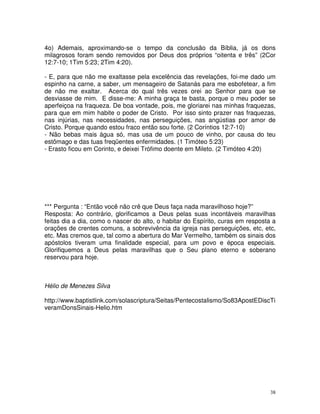 38
4o) Ademais, aproximando-se o tempo da conclusão da Bíblia, já os dons
milagrosos foram sendo removidos por Deus dos próprios “oitenta e três” (2Cor
12:7-10; 1Tim 5:23; 2Tim 4:20).
- E, para que não me exaltasse pela excelência das revelações, foi-me dado um
espinho na carne, a saber, um mensageiro de Satanás para me esbofetear, a fim
de não me exaltar. Acerca do qual três vezes orei ao Senhor para que se
desviasse de mim. E disse-me: A minha graça te basta, porque o meu poder se
aperfeiçoa na fraqueza. De boa vontade, pois, me gloriarei nas minhas fraquezas,
para que em mim habite o poder de Cristo. Por isso sinto prazer nas fraquezas,
nas injúrias, nas necessidades, nas perseguições, nas angústias por amor de
Cristo. Porque quando estou fraco então sou forte. (2 Coríntios 12:7-10)
- Não bebas mais água só, mas usa de um pouco de vinho, por causa do teu
estômago e das tuas freqüentes enfermidades. (1 Timóteo 5:23)
- Erasto ficou em Corinto, e deixei Trófimo doente em Mileto. (2 Timóteo 4:20)
*** Pergunta : “Então você não crê que Deus faça nada maravilhoso hoje?”
Resposta: Ao contrário, glorificamos a Deus pelas suas incontáveis maravilhas
feitas dia a dia, como o nascer do alto, o habitar do Espírito, curas em resposta a
orações de crentes comuns, a sobrevivência da igreja nas perseguições, etc, etc,
etc. Mas cremos que, tal como a abertura do Mar Vermelho, também os sinais dos
apóstolos tiveram uma finalidade especial, para um povo e época especiais.
Glorifiquemos a Deus pelas maravilhas que o Seu plano eterno e soberano
reservou para hoje.
Hélio de Menezes Silva
http://www.baptistlink.com/solascriptura/Seitas/Pentecostalismo/So83ApostEDiscTi
veramDonsSinais-Helio.htm
 