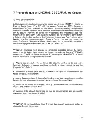 39
7 Provas de que as LÍNGUAS CESSARAM no Século I
1) Prova pela HISTÓRIA:
A História registra (indiscutivelmente!) o cessar das línguas [NOTA1] , desde os
Pais da Igreja [anos 1** a 3**] até que Agnes Ozman, em 1901, "buscou e
encontrou as línguas”, fazendo nascer o Pentecostalismo [NOTA2]. Por que Deus
iria negar tamanho dom aos seus melhores homens servos da estirpe filadelfiana
em 19 séculos (homens do calibre dos Valdenses; dos Anabatistas; dos Pre-
Reformadores como John Huss, Wycliff e Tyndale; de Reformadores como Lutero
e Calvino; dos irmãos Morávios; dos Puritanos; dos grandes Reavivadores como
Wesley; grandes missionários como Carey e Taylor, dos grandes pregadores
como Crisóstomo, Spurgeon e Martin Lloyd Jones; etc.) e concedê-lo somente a
homens da igreja laodiceiense do século XX [NOTA3]???!!!...
*** NOTA1: Rumores (sem provas) de raríssimas exceções sempre há (como
sempre, contra tudo). Mas, mesmo se fossem verdadeiros, formam TERRÍVEL
testemunho CONTRA o Pentecostalismo! Só servem para o BANIRMOS da nossa
mente! Vejamos os principais destes rumores:
a- Alguns dos discípulos de Montanus (2o século). Lembre-se de que eram
hereges, divisores, pregavam contínua revelação e duas classes de crentes
(“superior” e “inferior”)!
b- Sacerdotes Cevenol (17o século). Lembre-se de que se caracterizaram por
falsas profecias, que falharam!
c- Alguns dos Jansenistas (18o século). Lembre-se de que a ocasião em que eles
falaram línguas foi quando dançaram! Sobre o túmulo de Jansen! Nus!
d) Discípulos de Madre Ann Lee (18o século): Lembre-se de que também falaram
línguas enquanto dançavam! Nus!
e) Irvingitas (19o século): Lembre-se de que se caracterizaram por acrescentar
revelações além e contrárias à Bíblia!
*** NOTA2: O pentecostalismo teve 3 ondas (até agora), cada uma delas se
distanciando mais da verdade:
 