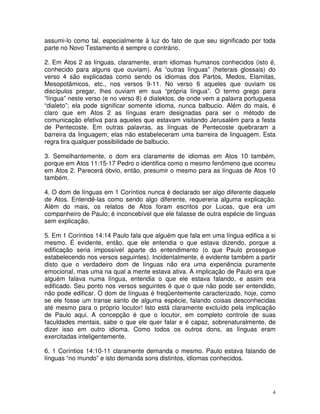 4
assumi-lo como tal, especialmente à luz do fato de que seu significado por toda
parte no Novo Testamento é sempre o contrário.
2. Em Atos 2 as línguas, claramente, eram idiomas humanos conhecidos (isto é,
conhecido para alguns que ouviam). As “outras línguas” (heterais glossais) do
verso 4 são explicadas como sendo os idiomas dos Partos, Medos, Elamitas,
Mesopotâmicos, etc., nos versos 9-11. No verso 6 aqueles que ouviam os
discípulos pregar, lhes ouviam em sua “própria língua”. O termo grego para
“língua” neste verso (e no verso 8) é dialektos, de onde vem a palavra portuguesa
“dialeto”; ela pode significar somente idioma, nunca balbucio. Além do mais, é
claro que em Atos 2 as línguas eram designadas para ser o método de
comunicação efetiva para aqueles que estavam visitando Jerusalém para a festa
de Pentecoste. Em outras palavras, as línguas de Pentecoste quebraram a
barreira da linguagem; elas não estabeleceram uma barreira de linguagem. Esta
regra tira qualquer possibilidade de balbucio.
3. Semelhantemente, o dom era claramente de idiomas em Atos 10 também,
porque em Atos 11:15-17 Pedro o identifica como o mesmo fenômeno que ocorreu
em Atos 2. Parecerá óbvio, então, presumir o mesmo para as línguas de Atos 10
também.
4. O dom de línguas em 1 Coríntios nunca é declarado ser algo diferente daquele
de Atos. Entendê-las como sendo algo diferente, requereria alguma explicação.
Além do mais, os relatos de Atos foram escritos por Lucas, que era um
companheiro de Paulo; é inconcebível que ele falasse de outra espécie de línguas
sem explicação.
5. Em 1 Coríntios 14:14 Paulo fala que alguém que fala em uma língua edifica a si
mesmo. É evidente, então, que ele entendia o que estava dizendo, porque a
edificação seria impossível aparte do entendimento (o que Paulo prossegue
estabelecendo nos versos seguintes). Incidentalmente, é evidente também a partir
disto que o verdadeiro dom de línguas não era uma experiência puramente
emocional, mas uma na qual a mente estava ativa. A implicação de Paulo era que
alguém falava numa língua, entendia o que ele estava falando, e assim era
edificado. Seu ponto nos versos seguintes é que o que não pode ser entendido,
não pode edificar. O dom de línguas é freqüentemente caracterizado, hoje, como
se ele fosse um transe santo de alguma espécie, falando coisas desconhecidas
até mesmo para o próprio locutor! Isto está claramente excluído pela implicação
de Paulo aqui. A concepção é que o locutor, em completo controle de suas
faculdades mentais, sabe o que ele quer falar e é capaz, sobrenaturalmente, de
dizer isso em outro idioma. Como todos os outros dons, as línguas eram
exercitadas inteligentemente.
6. 1 Coríntios 14:10-11 claramente demanda o mesmo. Paulo estava falando de
línguas “no mundo” e isto demanda sons distintos, idiomas conhecidos.
 