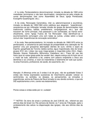 40
- A 1a onda, Pentecostalismo denominacional, iniciada na década de 1900 entre
metodistas (arminianos e não bem doutrinados), caracterizou-se pela criação de
novas denominações (tais como Assembléia de Deus; Igreja Pentecostal;
Evangelho Quadrangular, etc.).
- A 2a onda, Renovação Carismática, inter ou adenominacional e ecumênica,
iniciada na década de 1950/1960 entre católicos que alegaram “experiências”,
caracterizou-se por infiltração/ tomada/ divisão de igrejas de denominações mais
tradicionais (católica, batista, presbiteriana, congregacional, etc.), que não
trocavam de nome principal, mas passavam a ser conhecidas, ao menos extra-
oficalmente, como “Igreja Fulana de Tal Renovada". Elas identificam-se e
ecumenicamente comungam uma com todas as outras, unidas sobre a base
comum das “experiências da renovação carismática”.
- A 3a onda, Neo-pentecostalismo, foi iniciada na década de 1960/1970 entre os
pentecostais, e caracteriza-se pela teologia da prosperidade e/ou adoração da "fé
positiva" e/ou por grosseiras aberrações (dentes de ouro; vômito e sopro do
Espírito; gargalhada de Toronto; latidos santos; água magnetizada; óleo de Israel;
grupos G12; etc.) vistas nas suas mega-igrejas e mega-tele-cultos (Hinn, Hagin,
Macedo, Soares, Rodovalho, Milhomens, Castellano, etc.): “Faça/ dê/ use isto
físico (que só nossa igreja pode lhe vender/ dar), depois exerça sua fé forte (eis aí
o motor de tudo, adoremos a fé), ordene com palavra onipotente a Deus aos
demônios e ao universo, e você vai instantânea e totalmente ter tudo que quiser,
na área financeira, profissional, de saúde, de casamento, etc.”.
Atenção: A diferença entre as 3 ondas é só de grau, não de qualidade! Estas 3
ondas são meras expressões sucessivas do mesmíssimo pecado: colocar os
sentimentos, os sentidos, os desejos, os pensamentos, as emoções e
experiências, acima da Palavra de Deus tomada no seu devido contexto, o que ela
DIZ explicitamente a mim, crente neo-testamentário.
Piores coisas e ondas estão por vir, cuidado!
*** NOTA3: Os dons de sinais e profecias de Joel 2:28-32, etc., referem-se aos
últimos dias de Israel (na 70a semana de Daniel, os 7 anos da Tribulação, após o
arrebatamento dos salvos na dispensação das igrejas), não aos últimos dias da
Igreja.
 