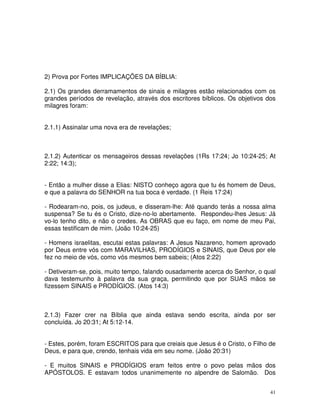 41
2) Prova por Fortes IMPLICAÇÕES DA BÍBLIA:
2.1) Os grandes derramamentos de sinais e milagres estão relacionados com os
grandes períodos de revelação, através dos escritores bíblicos. Os objetivos dos
milagres foram:
2.1.1) Assinalar uma nova era de revelações;
2.1.2) Autenticar os mensageiros dessas revelações (1Rs 17:24; Jo 10:24-25; At
2:22; 14:3);
- Então a mulher disse a Elias: NISTO conheço agora que tu és homem de Deus,
e que a palavra do SENHOR na tua boca é verdade. (1 Reis 17:24)
- Rodearam-no, pois, os judeus, e disseram-lhe: Até quando terás a nossa alma
suspensa? Se tu és o Cristo, dize-no-lo abertamente. Respondeu-lhes Jesus: Já
vo-lo tenho dito, e não o credes. As OBRAS que eu faço, em nome de meu Pai,
essas testificam de mim. (João 10:24-25)
- Homens israelitas, escutai estas palavras: A Jesus Nazareno, homem aprovado
por Deus entre vós com MARAVILHAS, PRODÍGIOS e SINAIS, que Deus por ele
fez no meio de vós, como vós mesmos bem sabeis; (Atos 2:22)
- Detiveram-se, pois, muito tempo, falando ousadamente acerca do Senhor, o qual
dava testemunho à palavra da sua graça, permitindo que por SUAS mãos se
fizessem SINAIS e PRODÍGIOS. (Atos 14:3)
2.1.3) Fazer crer na Bíblia que ainda estava sendo escrita, ainda por ser
concluída. Jo 20:31; At 5:12-14.
- Estes, porém, foram ESCRITOS para que creiais que Jesus é o Cristo, o Filho de
Deus, e para que, crendo, tenhais vida em seu nome. (João 20:31)
- E muitos SINAIS e PRODÍGIOS eram feitos entre o povo pelas mãos dos
APÓSTOLOS. E estavam todos unanimemente no alpendre de Salomão. Dos
 