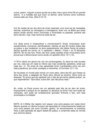 42
outros, porém, ninguém ousava ajuntar-se a eles; mas o povo tinha-OS em grande
estima. E a multidão dos que criam no Senhor, tanto homens como mulheres,
crescia cada vez mais. (Atos 5:12-14)
2.2) As razões de ser dos dons de sinais (assinalar uma nova era de revelações
escritas; autenticar as mensagens e mensageiros; fazer crer na Bíblia que ainda
estava sendo escrita) foram concluídas e encerradas no passado, portanto tais
dons não têm, hoje, mais nenhuma razão de ser.
2.3) (Esta prova é irrespondível e incontornável!!!) Sinais miraculosos eram
característicos, exclusivos, identificadores, restritos só aos 83 crentes (todos eles
ex-judeus e que receberam os dons pessoalmente, dos lábios físicos do próprio
Senhor quando em carne): os 11 apóstolos + Matias + Paulo + os 70 discípulos
[NOTA]. Se tal não fora, Paulo não teria usado aqueles sinais miraculosos como
provas que o diferenciavam como sendo um apóstolo (2Cor 12:11,12).
11 ¶ Fui néscio em gloriar-me; vós me constrangestes. Eu devia ter sido louvado
por vós, visto que em nada fui inferior aos mais excelentes apóstolos, ainda que
nada sou. 12 Os sinais do meu apostolado foram manifestados entre vós com
toda a paciência, por sinais, prodígios e maravilhas. (2 Coríntios 12:11-12)
Se houvesse no mundo pelo menos um outro salvo, afora dos 83, que tivesse os
dons dos sinais, a alegação de Paulo seria ridícula ao extremo. Seria como se
dissesse: "Eu provo que sou apóstolo com o fato de que tenho cabelos pretos", ao
que responderiam: "Que tolice, outros têm, isto não prova nada."
Ah, irmão, se Paulo provou ser um apóstolo pelo fato de ter dom de sinais,
forçosamente é porque só um apóstolo ou discípulo os tinha!!! Isto nem pode ser
retorquido, sem pode ser simplesmente ignorado! Enfrente o fato, com toda
sinceridade e humildade!
NOTA: A) A Bíblia não registra nem sequer uma outra pessoa com estes dons!
Mesmo quando um idioma humano não aprendido foi miraculosamente falado por
uma outra pessoa (tal como Cornélio, gentio), foi exclusivamente na presença
física e pela operação de algum destes 83 judeus, e cumprindo todas as normas
que veremos abaixo.
 