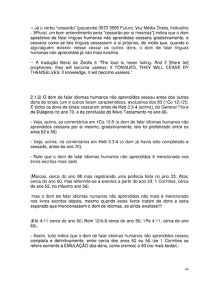 44
-- Já o verbo “cessarão” {pausontai 3973 5695 Futuro; Voz Média Direta, Indicativo
- 3Plural. um bom entendimento seria "cessarão por si mesmas"} indica que o dom
apostólico de falar línguas humanas não aprendidas cessaria gradativamente, e
cessaria como se tais línguas cessassem a si próprias, de modo que, quando o
algo/alguém exterior viesse cessar os outros dons, o dom de falar línguas
humanas não aprendidas já não mais existiria.
-- A tradução literal de Zeolla é “The love is never failing. And if [there be]
prophecies, they will become useless; if TONGUES, THEY WILL CEASE BY
THEMSELVES; if knowledge, it will become useless.”
2.1.6) O dom de falar idiomas humanos não aprendidos cessou antes dos outros
dons de sinais (um e outros foram característicos, exclusivos dos 83 [1Co 12:12]).
E todos os dons de sinais cessaram antes de Heb 3:3-4 (acima), do General Tito e
da Diáspora no ano 70, e da conclusão do Novo Testamento no ano 96.
- Veja, acima, os comentários em 1Co 13:8 (o dom de falar idiomas humanos não
aprendidos cessaria por si mesmo, gradativamente; isto foi profetizado entre os
anos 52 e 56)
- Veja, acima, os comentários em Heb 3:3-4 (o dom já havia sido completado e
cessado, antes do ano 70).
- Note que o dom de falar idiomas humanos não aprendidos é mencionado nos
livros escritos mais cedo
(Marcos, cerca do ano 68 mas registrando uma profecia feita no ano 33; Atos,
cerca do ano 60, mas referindo-se a eventos a partir do ano 33; 1 Coríntios, cerca
do ano 52, no máximo ano 56)
mas o dom de falar idiomas humanos não aprendidos não mais é mencionado
nos livros escritos depois, mesmo quando estes livros tratam de dons e seria
esperado que mencionassem o dom de idiomas, se ainda existisse!!!
(Efe 4:11 cerca do ano 60; Rom 12:6-8 cerca do ano 56; 1Pe 4:11, cerca do ano
65).
- Assim, tudo indica que o dom de falar idiomas humanos não aprendidos cessou
completa e definitivamente, entre cerca dos anos 52 ou 56 (se 1 Coríntios se
refere somente à EMULAÇÃO dos dons, como cremos) e 60 (no mais tardar).
 