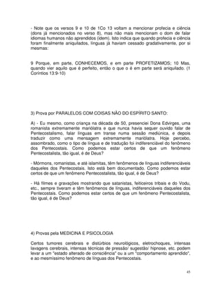 45
- Note que os versos 9 e 10 de 1Co 13 voltam a mencionar profecia e ciência
(dons já mencionados no verso 8), mas não mais mencionam o dom de falar
idiomas humanos não aprendidos (idem). Isto indica que quando profecia e ciência
foram finalmente aniquilados, línguas já haviam cessado gradativamente, por si
mesmas:
9 Porque, em parte, CONHECEMOS, e em parte PROFETIZAMOS; 10 Mas,
quando vier aquilo que é perfeito, então o que o é em parte será aniquilado. (1
Coríntios 13:9-10)
3) Prova por PARALELOS COM COISAS NÃO DO ESPÍRITO SANTO:
A) - Eu mesmo, como criança na década de 50, presenciei Dona Edvirges, uma
romanista extremamente mariólatra e que nunca havia sequer ouvido falar de
Pentecostalismo, falar línguas em transe numa sessão mediúnica, e depois
traduzir como uma mensagem extremamente mariólatra. Hoje percebo,
assombrado, como o tipo de língua e de tradução foi indiferenciável do fenômeno
dos Pentecostais. Como podemos estar certos de que um fenômeno
Pentecostalista, tão igual, é de Deus?
- Mórmons, romanistas, e até islamitas, têm fenômenos de línguas indiferenciáveis
daqueles dos Pentecostais. Isto está bem documentado. Como podemos estar
certos de que um fenômeno Pentecostalista, tão igual, é de Deus?
- Há filmes e gravações mostrando que satanistas, feiticeiros tribais e do Vodu,
etc., sempre tiveram e têm fenômenos de línguas, indiferenciáveis daqueles dos
Pentecostais. Como podemos estar certos de que um fenômeno Pentecostalista,
tão igual, é de Deus?
4) Provas pela MEDICINA E PSICOLOGIA
Certos tumores cerebrais e distúrbios neurológicos, eletrochoques, intensas
lavagens cerebrais, intensas técnicas de pressão/ sugestão/ hipnose, etc. podem
levar a um "estado alterado de consciência" ou a um "comportamento aprendido",
e ao mesmíssimo fenômeno de línguas dos Pentecostais.
 