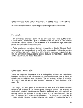 46
5) CONFISSÕES DE FINGIMENTO ou Provas de DEMONISMO / FINGIMENTO
Há inúmeras confissões ou provas de grosseiros fingimentos/ demonismo.
Por exemplo:
- Um seminarista americano conhecido da família do meu pai na fé, Missionário
Charles Smith, testemunhou que na década de 60 ou 70 foi a uma reunião
Pentecostal, recitou Salmo 23 em Hebraico, e a intérprete foi logo traduzindo
como uma mensagem contra mini-saias!
- Outro seminarista americano também conhecido da família Charles Smith,
testemunhou que na década de 60 ou 70 foi a uma reunião Pentecostal com um
seminarista amigo, índio, e este ficou extremamente indignado porque disse que
um dos falavam em línguas estava falando palavras pornográficas e blasfemas
contra Jesus Cristo, no dialeto da sua tribo.
6) Prova pela LINGÜÍSTICA:
Todos os lingüistas concordam que a esmagadora maioria dos fenômenos
gravados e analisados NÃO apresenta um número suficiente de características de
uma língua para serem aceitos como tais. (Ver, por exemplo, William J. Samarim,
"Tongues of Men and Angels: The Religious Language of Pentecostalism", 1972,
caps 4-6).
Toda língua, por mais pobre e rudimentar que seja, tem pelo menos algumas
centenas de fonemas, e um fonema pode se seguir a outro de dezenas de
milhares ou centenas de milhares de maneiras diferentes. Mas cada imitação do
dom de línguas que tem sido gravada e analisada, hoje, raramente tem mais de
uns 10 fonemas em umas 20 combinações!!! Por exemplo, os fonemas da
"oração" abaixo (copiei-a de bom artigo do meu amigo, Pr. Sebastião Tenório)
 