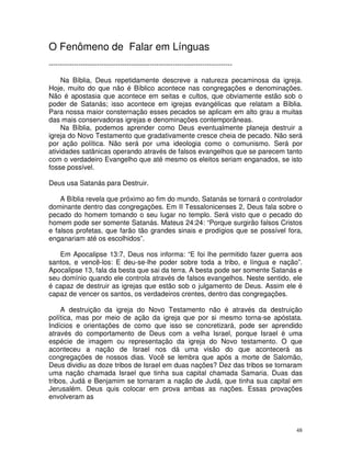 48
O Fenômeno de Falar em Línguas
--------------------------------------------------------------------------------
Na Bíblia, Deus repetidamente descreve a natureza pecaminosa da igreja.
Hoje, muito do que não é Bíblico acontece nas congregações e denominações.
Não é apostasia que acontece em seitas e cultos, que obviamente estão sob o
poder de Satanás; isso acontece em igrejas evangélicas que relatam a Bíblia.
Para nossa maior consternação esses pecados se aplicam em alto grau a muitas
das mais conservadoras igrejas e denominações contemporâneas.
Na Bíblia, podemos aprender como Deus eventualmente planeja destruir a
igreja do Novo Testamento que gradativamente cresce cheia de pecado. Não será
por ação política. Não será por uma ideologia como o comunismo. Será por
atividades satânicas operando através de falsos evangelhos que se parecem tanto
com o verdadeiro Evangelho que até mesmo os eleitos seriam enganados, se isto
fosse possível.
Deus usa Satanás para Destruir.
A Bíblia revela que próximo ao fim do mundo, Satanás se tornará o controlador
dominante dentro das congregações. Em II Tessalonicenses 2, Deus fala sobre o
pecado do homem tomando o seu lugar no templo. Será visto que o pecado do
homem pode ser somente Satanás. Mateus 24:24: “Porque surgirão falsos Cristos
e falsos profetas, que farão tão grandes sinais e prodígios que se possível fora,
enganariam até os escolhidos”.
Em Apocalipse 13:7, Deus nos informa: “E foi lhe permitido fazer guerra aos
santos, e vencê-los: E deu-se-lhe poder sobre toda a tribo, e língua e nação”.
Apocalipse 13, fala da besta que sai da terra. A besta pode ser somente Satanás e
seu domínio quando ele controla através de falsos evangelhos. Neste sentido, ele
é capaz de destruir as igrejas que estão sob o julgamento de Deus. Assim ele é
capaz de vencer os santos, os verdadeiros crentes, dentro das congregações.
A destruição da igreja do Novo Testamento não é através da destruição
política, mas por meio de ação da igreja que por si mesmo torna-se apóstata.
Indícios e orientações de como que isso se concretizará, pode ser aprendido
através do comportamento de Deus com a velha Israel, porque Israel é uma
espécie de imagem ou representação da igreja do Novo testamento. O que
aconteceu a nação de Israel nos dá uma visão do que acontecerá as
congregações de nossos dias. Você se lembra que após a morte de Salomão,
Deus dividiu as doze tribos de Israel em duas nações? Dez das tribos se tornaram
uma nação chamada Israel que tinha sua capital chamada Samaria. Duas das
tribos, Judá e Benjamim se tornaram a nação de Judá, que tinha sua capital em
Jerusalém. Deus quis colocar em prova ambas as nações. Essas provações
envolveram as
 