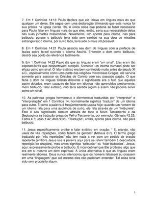 5
7. Em 1 Coríntios 14:18 Paulo declara que ele falava em línguas mais do que
qualquer um deles. Ele segue com uma declaração afirmando que esta nunca foi
sua prática na Igreja (verso 19). A única coisa que poderia se fazer necessário
para Paulo falar em línguas mais do que eles, então, seria sua necessidade delas
nas suas jornadas missionárias. Novamente, isto aponta para idioma, não para
balbucio; porque o balbucio teria sido sem sentido na sua obra de missões
estrangeiras; o idioma, por outro lado, teria sido o mais útil possível.
8. Em 1 Coríntios 14:21 Paulo associa seu dom de línguas com a profecia de
Isaías sobre Israel ouvindo o idioma Assírio. Entender o dom como balbucio,
destrói seu ponto de referência totalmente.
9. Em 1 Coríntios 14:22 Paulo diz que as línguas eram “um sinal”. Elas eram tão
espetaculares que despertavam atenção. Somente um idioma humano pode ser
eficaz como um sinal. O falar extático era bem conhecido muito antes do século XI
a.C., especialmente como uma parte das religiões misteriosas Gregas; ele serviria
somente para associar os Cristãos de Corinto com seu passado pagão. O que
fazia o dom de línguas Cristão diferente e significante era o fato que aqueles
assim dotados, eram capazes de falar em idiomas não aprendidos previamente;
mero balbucio, falar extático, não teria sentido algum e assim não poderia servir
como um sinal.
10. As palavras gregas hermeneuo e diermeneuo traduzidas por "interpretar" e
"interpretação" em 1 Coríntios 14, normalmente significa “traduzir” de um idioma
para outro. É como a palavra é freqüentemente usada hoje: quando um homem de
um idioma fala para uma audiência de outro, ele fala através de um “intérprete”.
Este é seu significado comum através de todo o Novo Testamento e da
Septuaginta (a tradução grega do Velho Testamento; por exemplo, Gênesis 42:23;
Esdra 4:7; João 1:42; Atos 9:36). “Tradução”, então, aponta para idioma, não para
balbucio.
11. Jesus especificamente proíbe o falar extático em oração: “ E, orando, não
useis de vãs repetições, como fazem os gentios” (Mateus 6:7). O termo grego
traduzido por “vãs repetições” não tem nada a ver com um pedido de oração
repetente (embora Jesus use a palavra aqui para se referir também à descuidada
repetição de orações), mas antes significa “balbuciar” ou “falar balbucios”. Jesus,
aqui, expressamente proíbe o balbucio. É inconcebível que Ele proibisse algo que
era em si mesmo um dom espiritual. A única alternativa é que as línguas eram
realmente idiomas. Deus nunca intencionou que os homens falassem ou orassem
em uma “linguagem” que até mesmo eles não poderiam entender. Tal coisa teria
sido sem propósito algum.
 
