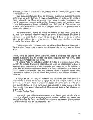 50
disserem, pois não te têm rejeitado a ti, antes a mim me têm rejeitado, para eu não
reinar sobre eles."
Saul sob a orientação de Deus se tornou rei, exatamente quatrocentos anos
após Israel ter saído do Egito. O povo de Israel falhou no teste ao não aceitar a
direta orientação de Deus sobre eles. Uma outra provação interessante em
relação ao número quarenta, está no Livro de Jonas. Jonas foi instruído a pregar
contra Nínive por causa de sua maldade (Jonas 1:2).Jonas 3:4: “E começou Jonas
a entrar pela cidade caminho dum dia, e pregava, e dizia: Ainda quarenta dias, e
Nínive será subvertida”.
Maravilhosamente, o povo de Nínive foi vitorioso em seu teste. Jonas 3:5 e
10, diz: “E os homens de Nínive creram em Deus; e proclamaram em jejum, e
vestiram se de saco desde o maior até ao menor... E Deus viu as obras deles,
como se converteram do seu mau caminho; e Deus se arrependeu do mal que
tinha dito lhes faria, e não o fez”.
Talvez a maior das provações tenha ocorrido no Novo Testamento quando o
Senhor Jesus Cristo tomou uma natureza humana e foi colocado a prova. Lucas
4:1-2:
“Jesus, cheio de Espírito Santo, voltou do Jordão e foi levado pelo Espírito ao
deserto. E quarenta dias foi tentado pelo diabo, naqueles dias não comeu coisa
alguma, e, terminados eles, teve fome”.
O primeiro Adão foi testado no Jardim do Éden, e o segundo Adão, Cristo,
também foi testado. O primeiro Adão falhou no teste por desobedecer a Deus e
assim arrastou a raça humana para o pecado, mas Nosso Senhor foi vitorioso no
teste. Ele permaneceu totalmente obediente a Deus. Sua perfeita obediência fez
do incompreensível reino de Deus uma realidade para todos que acreditam Nele.
Obviamente, o princípio que Deus testa a raça humana está firmente estabelecido
na Bíblia.
A igreja do fim dos tempos, também está revestida com uma provação.
Infelizmente, a Bíblia mostra que a igreja do fim dos tempos falhará em sua
provação, assim como Adão e Eva em sua época falharam e como a velha Israel
que também falhou. A igreja falhará em sua provação e ficará sujeita a ira de
Deus, assim como veio o julgamento de Deus quando Adão e Eva falharam em
sua provação.
A Provação Final de Deus
A provação que é identificada com com o fim da era igreja está focada em
uma nação cuja linguagem, a congregação não entende. Deus dá pelo menos dois
indícios enfáticos no Velho Testamento ressaltando a natureza da provação final.
O primeiro indício está em Deuteronômio 13:1-
 