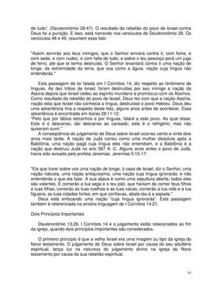53
de tudo”. (Deuteronômio 28:47). O resultado da rebelião do povo de Israel contra
Deus foi a punição. E isso, está narrando nos versículos de Deuteronômio 28. Os
versículos 48 e 49, resumem esse fato:
"Assim servirás aos teus inimigos, que o Senhor enviará contra ti, com fome, e
com sede, e com nudez, e com falta de tudo; e sobre o teu pescoço porá um jugo
de ferro, até que te tenha destruído. O Senhor levantará contra ti uma nação de
longe, da extremidade da terra, que voa como a águia, nação cuja língua não
entenderás."
Esta passagem da lei falada em I Coríntios 14, diz respeito ao fenômeno de
línguas. As dez tribos de Israel, foram destruídas por seu inimigo a nação da
Assíria depois que Israel cedeu ao espírito mundano e promíscuo com os Assírios.
Como resultado da rebelião do povo de Israel, Deus fez com que a nação Assíria,
nação esta que Israel não conhecia a língua, destruísse o povo Hebreu. Deus deu
uma advertência fina a respeito deste fato, alguns anos antes de acontecer. Essa
advertência é encontrada em Isaías 28:11-12:
"Pelo que por lábios estranhos e por línguas, falará a este povo. Ao qual disse:
Este é o descanso, daí descanso ao cansado; este é o refrigério; mas não
quiseram ouvir."
A conseqüência do julgamento de Deus sobre Israel ocorreu cento e vinte dois
anos mais tarde. A nação de Judá correu como uma mulher dissoluta após a
Babilônia, uma nação pagã cuja língua eles não entendiam, e a Babilônia é a
nação que destruiu Judá no ano 587 A .C. Alguns anos antes o povo de Judá,
havia sido avisado pelo profeta Jeremias. Jeremias 5:15-17:
"Eis que trarei sobre vós uma nação de longe, ó casa de Israel, diz o Senhor; uma
nação robusta, uma nação antiquíssima, uma nação cuja língua ignorarás; e não
entenderás o que ela falar. A sua aljava é como uma sepultura aberta; todos eles
são valentes. E comerão a tua sega e o teu pão, que haviam de comer teus filhos
e tuas filhas; comerão as tuas ovelhas e as tuas vacas; comerão a tua vide e a tua
figueira; as tuas cidades fortes; em que confiavas, abate-las-à a espada."
Deus está enfocando uma nação “cuja língua ignorarás”. Esta passagem
também é referenciada na sinistra linguagem de I Coríntios 14:21.
Dois Princípios Importantes
Deuteronômio 13,28, I Coríntios 14 e o julgamento estão relacionados ao fim
da igreja, quando dois princípios importantes são considerados.
O primeiro princípio é que a velha Israel era uma imagem ou tipo da igreja do
Novo testamento. O julgamento de Deus sobre Israel por causa do seu adultério
espiritual, lança luz na natureza do julgamento divino na igreja do Novo
testamento por causa da sua rebelião espiritual.
 