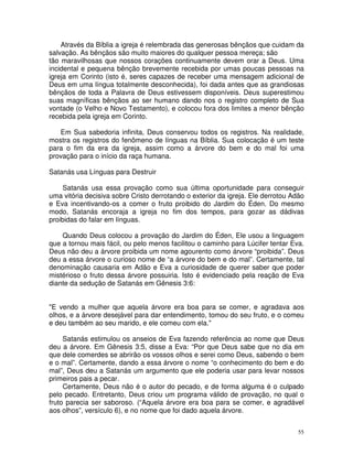 55
Através da Bíblia a igreja é relembrada das generosas bênçãos que cuidam da
salvação. As bênçãos são muito maiores do qualquer pessoa mereça; são
tão maravilhosas que nossos corações continuamente devem orar a Deus. Uma
incidental e pequena bênção brevemente recebida por umas poucas pessoas na
igreja em Corinto (isto é, seres capazes de receber uma mensagem adicional de
Deus em uma língua totalmente desconhecida), foi dada antes que as grandiosas
bênçãos de toda a Palavra de Deus estivessem disponíveis. Deus superestimou
suas magníficas bênçãos ao ser humano dando nos o registro completo de Sua
vontade (o Velho e Novo Testamento), e colocou fora dos limites a menor bênção
recebida pela igreja em Corinto.
Em Sua sabedoria infinita, Deus conservou todos os registros. Na realidade,
mostra os registros do fenômeno de línguas na Bíblia. Sua colocação é um teste
para o fim da era da igreja, assim como a árvore do bem e do mal foi uma
provação para o início da raça humana.
Satanás usa Línguas para Destruir
Satanás usa essa provação como sua última oportunidade para conseguir
uma vitória decisiva sobre Cristo derrotando o exterior da igreja. Ele derrotou Adão
e Eva incentivando-os a comer o fruto proibido do Jardim do Éden. Do mesmo
modo, Satanás encoraja a igreja no fim dos tempos, para gozar as dádivas
proibidas do falar em línguas.
Quando Deus colocou a provação do Jardim do Éden, Ele usou a linguagem
que a tornou mais fácil, ou pelo menos facilitou o caminho para Lúcifer tentar Eva.
Deus não deu a árvore proibida um nome agourento como árvore “proibida”. Deus
deu a essa árvore o curioso nome de “a árvore do bem e do mal”. Certamente, tal
denominação causaria em Adão e Eva a curiosidade de querer saber que poder
mistérioso o fruto dessa árvore possuiria. Isto é evidenciado pela reação de Eva
diante da sedução de Satanás em Gênesis 3:6:
"E vendo a mulher que aquela árvore era boa para se comer, e agradava aos
olhos, e a árvore desejável para dar entendimento, tomou do seu fruto, e o comeu
e deu também ao seu marido, e ele comeu com ela."
Satanás estimulou os anseios de Eva fazendo referência ao nome que Deus
deu a árvore. Em Gênesis 3:5, disse a Eva: “Por que Deus sabe que no dia em
que dele comerdes se abrirão os vossos olhos e serei como Deus, sabendo o bem
e o mal”. Certamente, dando a essa árvore o nome “o conhecimento do bem e do
mal”, Deus deu a Satanás um argumento que ele poderia usar para levar nossos
primeiros pais a pecar.
Certamente, Deus não é o autor do pecado, e de forma alguma é o culpado
pelo pecado. Entretanto, Deus criou um programa válido de provação, no qual o
fruto parecia ser saboroso. (“Aquela árvore era boa para se comer, e agradável
aos olhos”, versículo 6), e no nome que foi dado aquela árvore.
 