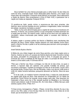 56
Deus também fez uma intensa provação para a velha Israel. As dez tribos do
norte do reino, chamada Israel, foram destruídas pelos Assírios, uma nação cuja
língua eles não entendiam. Enquanto Israel falhava na provação, Deus abençoava
a nação da Assíria: Eles conquistaram a Síria (II Reis 16:9), e pareceram ser a
nação com todas as respostas. Ezequiel 23:5-6:
"E prostituiu-se Aolá, sendo minha; e enamorou-se dos seus amantes, dos
Assírios, seus vizinhos.Vestidos de azul, prefeitos e magistrados, todos mancebos
de cobiçar, cavaleiros montados a cavalo."
“Aolá, é uma outra denominação para a capital de Israel que se localizava em
Samaria. A Assíria, seu sucesso político e suas conquistas mundiais pareciam ser
a nação para se imitar. Do mesmo modo, Judá ao sul do reino com sua capital em
Jerusalém, estava enamorada pela beleza, poder e sucesso dos Assírios e
Babilônios.
A beleza, poder e sucesso político da Assíria e Babilônia eram resultantes das
bênçãos de Deus. Essas ímpias nações estavam em total rebelião contra Deus,
assim o Senhor lhe deu o poder e as fez atrativas para servirem como provação a
Israel e Judá.
Israel Solicita Ajuda a Assíria
A Bíblia dá uma nítida imagem de como Deus permitiu uma ímpia nação como a
Assíria, mostrar-se como um sucesso da história diante de Israel. Durante o tempo
de Isaias, Jerusalém foi ameaçada por Israel e Síria. A situação era grave. II
Crônicas 28, narra a maldade do Rei Acaz de Judá, e a punição de Deus, trouxe
Israel e a Síria sobre Judá. II Crônicas 28:5-6:
"Pelo que o Senhor seu Deus o entregou na mão do rei dos sírios, os quais o
feriram, e levaram dele em cativeiro uma grande multidão de presos, que
trouxeram a Damasco. Também foi entregue na mão do rei de Israel, o qual o feriu
de grande ferida. Porque Peca, filho de Remalias, matou num dia em Judá cento e
vinte mil, todos homens belicosos; porquanto deixaram ao Senhor, Deus de seus
pais".
O rei de Judá, um maldoso homem chamado Acaz, e todos de Judá deveriam
ter rogado pela ajuda de Deus. Eles deveriam ter arrependido em um hábito de
penitência, Como Nínive fez quando Jonas pregou para eles. Eles deveriam ter
implorado a Deus como fez o Rei Jeosafá quando os Moabitas e os Amonitas
vieram para destruir Judá (II Crônicas 20). Ao invés disso, a Bíblia fala que Judá
solicitou ajuda a Síria. II Reis 16:7:
"E Acaz enviou mensageiros a Tiglate – Pileser, rei da Síria, dizendo: Eu sou o teu
servo e teu filho; sobe, e livra-me das mãos do rei da Síria e das mãos do rei de
Israel, que se levantaram contra mim."
 