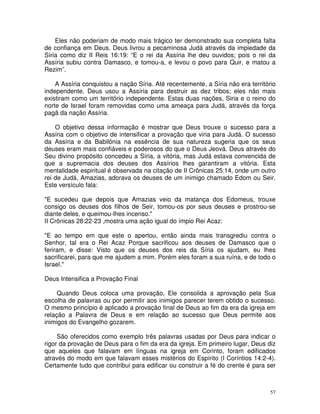 57
Eles não poderiam de modo mais trágico ter demonstrado sua completa falta
de confiança em Deus. Deus livrou a pecaminosa Judá através da impiedade da
Síria como diz II Reis 16:19: “E o rei da Assíria lhe deu ouvidos; pois o rei da
Assíria subiu contra Damasco, e tomou-a, e levou o povo para Quir, e matou a
Rezim”.
A Assíria conquistou a nação Síria. Até recentemente, a Síria não era território
independente. Deus usou a Assíria para destruir as dez tribos; eles não mais
existiram como um território independente. Estas duas nações, Siria e o reino do
norte de Israel foram removidas como uma ameaça para Judá, através da força
pagã da nação Assíria.
O objetivo dessa informação é mostrar que Deus trouxe o sucesso para a
Assíria com o objetivo de intensificar a provação que viria para Judá. O sucesso
da Assíria e da Babilônia na essência de sua natureza sugeria que os seus
deuses eram mais confiáveis e poderosos do que o Deus Jeová. Deus através do
Seu divino propósito concedeu a Síria, a vitória, mas Judá estava convencida de
que a supremacia dos deuses dos Assírios lhes garantiram a vitória. Esta
mentalidade espiritual é observada na citação de II Crônicas 25:14, onde um outro
rei de Judá, Amazias, adorava os deuses de um inimigo chamado Edom ou Seir.
Este versículo fala:
"E sucedeu que depois que Amazias veio da matança dos Edomeus, trouxe
consigo os deuses dos filhos de Seir, tomou-os por seus deuses e prostrou-se
diante deles, e queimou-lhes incenso."
II Crônicas 28:22-23 ,mostra uma ação igual do ímpio Rei Acaz:
"E ao tempo em que este o apertou, então ainda mais transgrediu contra o
Senhor, tal era o Rei Acaz Porque sacrificou aos deuses de Damasco que o
feriram, e disse: Visto que os deuses dos reis da Síria os ajudam, eu lhes
sacrificarei, para que me ajudem a mim. Porém eles foram a sua ruína, e de todo o
Israel."
Deus Intensifica a Provação Final
Quando Deus coloca uma provação, Ele consolida a aprovação pela Sua
escolha de palavras ou por permitir aos inimigos parecer terem obtido o sucesso.
O mesmo princípio é aplicado a provação final de Deus ao fim da era da igreja em
relação a Palavra de Deus e em relação ao sucesso que Deus permite aos
inimigos do Evangelho gozarem.
São oferecidos como exemplo três palavras usadas por Deus para indicar o
rigor da provação de Deus para o fim da era da igreja. Em primeiro lugar, Deus diz
que aqueles que falavam em línguas na igreja em Corinto, foram edificados
através do modo em que falavam esses mistérios do Espírito (I Coríntios 14:2-4).
Certamente tudo que contribui para edificar ou construir a fé do crente é para ser
 