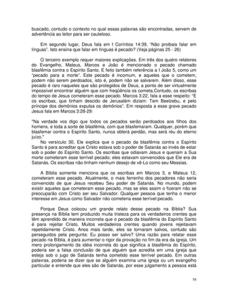 58
buscado, contudo o contexto no qual essas palavras são encontradas, servem de
advertência ao leitor para ser cauteloso.
Em segundo lugar, Deus fala em I Coríntios 14:39, “Não proibais falar em
línguas”. Isto ensina que falar em línguas é pecado? (Veja páginas 25 - 26)
O terceiro exemplo requer maiores explicações. Em três dos quatro relatores
do Evangelho, Mateus, Marcos e João é mencionado o pecado chamado
blasfêmia contra o Espírito Santo. E feito também referência a I João 5, como um
“pecado para a morte”. Este pecado é incomum, e aqueles que o cometem,
podem não serem perdoados, isto é, podem não se salvarem. Além disso, esse
pecado é raro naqueles que são protegidos de Deus, a ponto de ser virtualmente
impossível encontrar alguém que com freqüência os cometa.Contudo, os escribas
do tempo de Jesus cometeram esse pecado. Marcos 3:22, fala a esse respeito: “E
os escribas, que tinham descido de Jerusalém diziam: Tem Beelzebu, e pelo
príncipe dos demônios expulsa os demônios”. Em resposta a esse grave pecado
Jesus fala em Marcos 3:28-29:
"Na verdade vos digo que todos os pecados serão perdoados aos filhos dos
homens, e toda a sorte de blasfêmia, com que blasfemaram. Qualquer, porém que
blasfemar contra o Espírito Santo, nunca obterá perdão, mas será réu do eterno
juízo."
No versículo 30, Ele explica que o pecado da blasfêmia contra o Espírito
Santo é para acreditar que Cristo estava sob o poder de Satanás ao invés de estar
sob o poder do Espírito Santo. Os escribas que odiavam Jesus e queriam a Sua
morte cometeram esse terrível pecado; eles estavam convencidos que Ele era de
Satanás. Os escribas não tinham nenhum desejo de vê-Lo como seu Messias.
A Bíblia somente menciona que os escribas em Marcos 3, e Mateus 12,
cometeram esse pecado. Atualmente, o mais ferrenho dos pecadores não seria
convencido de que Jesus recebeu Seu poder de Satanás. No mundo, podem
existir aqueles que cometeram esse pecado, mas se eles assim o fizeram não se
preocuparão com Cristo ser seu Salvador. Qualquer pessoa que tenha o menor
interesse em Jesus como Salvador não cometeria esse terrível pecado.
Porque Deus colocou um grande relato desse pecado na Bíblia? Sua
presença na Bíblia tem produzido muita tristeza para os verdadeiros crentes que
têm aprendido de maneira incorreta que o pecado da blasfêmia do Espírito Santo
é para rejeitar Cristo. Muitos verdadeiros crentes quando jovens rejeitavam
repetidamente Cristo. Anos mais tarde, eles se tornaram salvos, contudo são
perseguidos pela pergunta: Eu posso ser salvo? Uma razão para relatar esse
pecado na Bíblia, é para aumentar o rigor da provação no fim da era da igreja. Um
mero prolongamento da idéia incorreta do que significa a blasfêmia do Espírito,
poderia ser a falsa conclusão de que alguém que acredita em uma igreja que
esteja sob o jugo de Satanás tenha cometido esse terrível pecado. Em outras
palavras, poderia se dizer que se alguém examina uma igreja ou um evangelho
particular e entende que eles são de Satanás, por esse julgamento a pessoa está
 