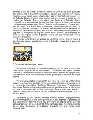 59
correndo o risco de cometer a blasfêmia contra o Espírito Santo. Essa conclusão
está errada, mas é largamente ensinada por aqueles que acreditam em línguas:
Poucas pessoas ousam fazer o julgamento de que um “evangelho de línguas” vem
de Satanás. Quase ninguém ousa concluir que um evangelho possa ser um
produto de Satanás. Quando ele clama que Cristo é o Salvador. Como
conseqüência, o “evangelho de línguas” é protegido da crítica, mesmo por aqueles
que querem permanecer fiéis a Bíblia. Temendo blasfemar contra o Espírito Santo
eles são forçados a admitir esse ensinamento, mesmo que eles discordem de
muitas doutrinas do “evangelho de línguas”, ele deve ser considerado como um
aspecto do verdadeiro Evangelho. Por sua vez, isto encoraja muitas pessoas a
seguirem o “evangelho de línguas”. Assim Deus construiu características na
provação de línguas fazendo-a parecer segura em sua identificação com o
verdadeiro Evangelho.
O correto entendimento do pecado da blasfêmia contra o Espírito Santo é
acreditar que Jesus, quando veio como o Salvador estava sob o poder de
Satanás.
O Sucesso do Movimento de Línguas
Um número crescente de pessoas e congregações em todo o mundo têm
caído nesta provação do fim dos tempos. O movimento de línguas também
chamado o “movimento carismático” vem espalhando através das igrejas como
fogo selvagem. Para todo movimento existem igrejas que os recebem de braços
abertos.
Por diversas gerações, tentativas têm sido feitas no sentido de unificar vários
tipos de fé e movimento; contudo, nenhuma tentativa obteve tanto progresso como
o movimento carismático. Católicos Romanos; Luteranos, Presbiterianos,
Metodistas, Batistas todos os evangelhos que se identificam com a ética cristã,
encontram irmandade sob a ruína carismática. Para aqueles que aderem o
fenômeno de línguas, isto parece ser uma maravilhosa demonstração de poder do
Espírito Santo.
A Bíblia nos guia na verdade; podemos conhecer os fatos. A igreja tornou-se
grandemente apóstata. Como conseqüência, Deus está cegando as pessoas para
que acreditem que este movimento seja proveniente do Espírito Santo. Eles não
compreendem que ele é, de Satanás. Pelo significado deste fenômeno, Satanás
parece estar defendendo o verdadeiro Evangelho em grau nunca antes
compreendido.
 