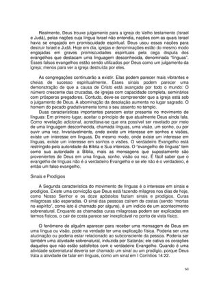 60
Realmente, Deus trouxe julgamento para a igreja do Velho testamento (Israel
e Judá), pelas nações cuja língua Israel não entendia, nações com as quais Israel
havia se engajado em promiscuidade espiritual. Deus usou essas nações para
destruir Israel e Judá. Hoje em dia, igrejas e denominações estão do mesmo modo
engajadas em graves promiscuidades espirituais pela cega disputa dos
evangelhos que destacam uma linguagem desconhecida, denominada “línguas”.
Esses falsos evangelhos estão sendo utilizados por Deus como um julgamento da
igreja; menos para ver a igreja destruída por eles.
As congregações continuarão a existir. Elas podem parecer mais vibrantes e
cheias de sucesso espiritualmente. Esses sinais podem parecer uma
demonstração de que a causa de Cristo está avançado por todo o mundo: O
número crescente das cruzadas, de igrejas com capacidade completa, seminários
com prósperos pregadores. Contudo, deve-se compreender que a igreja está sob
o julgamento de Deus. A abominação da desolação aumenta no lugar sagrado. O
homem do pecado gradativamente toma o seu assento no templo.
Duas características importantes parecem estar presente no movimento de
línguas: Em primeiro lugar, aceitar o princípio de que atualmente Deus ainda fala.
Como revelação adicional, acreditava-se que era possível ser revelado por meio
de uma linguagem desconhecida, chamada línguas, uma visão, um sonho, ou por
ouvir uma voz. Invariavelmente, onde existe um interesse em sonhos e visões,
existe um interesse em línguas. Do mesmo modo, onde existe um interesse em
línguas, existe um interesse em sonhos e visões. O verdadeiro Evangelho está
restringido pela autoridade da Bíblia e Sua inteireza. O “evangelho de línguas” tem
como sua autoridade a Bíblia, mais as mensagens que supostamente são
provenientes de Deus em uma língua, sonho, visão ou voz. É fácil saber que o
evangelho de línguas não é o verdadeiro Evangelho e se ele não é o verdadeiro, é
então um falso evangelho.
Sinais e Prodígios
A Segunda característica do movimento de línguas é o interesse em sinais e
prodígios. Existe uma convicção que Deus está fazendo milagres nos dias de hoje,
como Nosso Senhor e os doze apóstolos faziam sinais e prodígios. Curas
milagrosas são esperadas. O sinal das pessoas caírem de costas (sendo “mortas
no espírito”, como isto é chamado por alguns), é um indício de um acontecimento
sobrenatural. Enquanto as chamadas curas milagrosas podem ser explicadas em
termos físicos, o cair de costa parece ser inexplicável no ponto de vista físico.
O fenômeno de alguém aparecer para receber uma mensagem de Deus em
uma língua ou visão, pode na verdade ter uma explicação física. Poderia ser uma
alucinação ou poderia estar relacionado ao subconsciente da pessoa. Poderia ser
também uma atividade sobrenatural, induzida por Satanás; ele cativa os corações
daqueles que não estão satisfeitos com o verdadeiro Evangelho. Quando é uma
atividade sobrenatural deveria ser chamado um sinal ou um prodígio, porque Deus
trata a atividade de falar em línguas, como um sinal em I Coríntios 14:22.
 