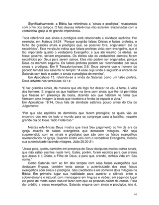 61
Significativamente, a Bíblia faz referência a “sinais e prodígios” relacionado
com o fim dos tempos. O fato dessas referências não estarem relacionadas com a
verdadeira igreja é de grande importância.
Toda referência aos sinais e prodígios está relacionada a atividade satânica. Por
exemplo, em Mateus 24:24: “Porque surgirão falsos Cristos e falsos profetas, e
farão tão grandes sinais e prodígios que, se possível fora, enganariam até os
escolhidos”. Este versículo indica que falsos profetas virão com evangelho, que é
tão importante quanto o verdadeiro Evangelho; e que até mesmo os eleitos, se
fosse possível, seriam enganados. Os eleitos são os verdadeiros crentes; foram
escolhidos por Deus para serem salvos. Eles não podem ser enganados, porque
Deus os mantém seguros. Os falsos profetas podem ser reconhecidos por seus
sinais e prodígios. Em II Tessalonicenses 2:9, Deus adverte que o homem do
pecado tomará seu assento no templo: “A esse cuja vinda é segundo a eficácia de
Satanás com todo o poder, e sinais e prodígios de mentira”.
Em Apocalipse 13, referindo-se a vinda de Satanás como um falso profeta,
Deus adverte nos versículos 13-14:
"E faz grandes sinais, de maneira que até fogo faz descer do céu à terra, à vista
dos homens. E engana os que habitam na terra com sinais que lhe foi permitido
que fizesse em presença da besta, dizendo aos que habitam na terra que
fizessem uma imagem à besta que recebera a ferida da espada e vivia."
Em Apocalipse 16:14, Deus fala de atividade satânica pouco antes do Dia do
Julgamento:
"Por que são espíritos de demônios que fazem prodígios; os quais vão ao
encontro dos reis de todo o mundo para os congregar para a batalha, naquele
grande dia do Deus Todo Poderoso."
Nestas referências Deus mostra que trará Seu julgamento ao fim da era da
igreja através de falsos evangelhos que destacam milagres. Não seja
surpreendido com os sinais e prodígios que são com os falsos evangelhos
reverenciados na igreja. Quando Cristo veio com o verdadeiro Evangelho, atestou
sua autenticidade fazendo milagres. João 20:30-31:
"Jesus pois, operou também em presença de Seus discípulos muitos outros sinais,
que não estão escritos neste livro. Estes, porém, foram escritos para que creiais
que Jesus é o Cristo, o Filho de Deus, e para que, crendo, tenhais vida em Seu
nome."
Como Satanás vem ao fim dos tempos com seus falsos evangelhos que
destacam línguas, também tenta atestar a autenticidade dos seus falsos
evangelhos com sinais e prodígios. São creditados a ele somente dois milagres na
Bíblia: Em primeiro lugar sua habilidade para quebrar o silêncio entre o
sobrenatural e o natural, com mensagens em línguas e visões; em segundo lugar
ele pode de modo super natural fazer com que as pessoas caiam de costas. Para
dar crédito a esses evangelhos, Satanás engana com sinais e prodígios, isto é,
 
