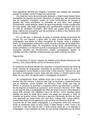 62
seus seguidores clamarão por milagres e acreditam que milagres são realizados
quando na verdade, nenhum milagre tem acontecido.
Os modernos meios de comunicação destacam a dissiminação desses falsos
evangelhos. As pessoas que fazem adorações em igrejas que são razoavelmente
fiéis ao verdadeiro Evangelho podem se tornar conhecedoras da sedução e
agrados dos falsos evangelhos na intimidade de seus lares. Sem qualquer
conhecimento, essas pessoas, bebem da água envenenada e como a praga entra
em suas igrejas, elas estão preparadas para pacificamente aceitarem isto como
um lado do verdadeiro Evangelho. Bem diante dos nossos olhos, igreja após
igreja, capitula aos evangelhos que não consideram a Bíblia e Sua inteireza como
sendo o verdadeiro Evangelho.
Em um alto grau, a destruição da igreja é realizada através da provação de
línguas. Em sua cegueira, a igreja falha no teste, quando Satanás engana a
congregação, que aceita os falsos evangelhos de línguas, sinais e prodígios.
Assim, as congregações continuarão a existir durante o período da tribulação final,
mas serão totalmente falsas. Os verdadeiros crentes sairão voluntariamente ou
serão convidados a se retirarem quando a congregação começar a seguir um falso
evangelho. Aqueles que permanecerem nessas congregações, estarão na
realidade servindo a Satanás, embora pensem que estão a Serviço de Cristo.
Fogo do Céu
Em Números 16, lemos a respeito da rebelião contra Moisés liderada por três
homens, Coré, Datã e Abirão. Lemos em Números 16:2-3:
“E levantaram-se perante Moisés com duzentos e cinqüenta homens dos filhos de
Israel, maiorais da congregação, chamados ao ajuntamento, varões de nome. E
se congregaram contra Moisés e contra Arão, e lhes disseram: Demais é já, pois
que toda a congregação é santa, todos eles são santos e o Senhor está no meio
deles; por que, pois, vos elevais sobre a congregação do Senhor?”.
As conseqüências dessa rebelião foram que a terra se abriu e engoliu as
famílias dos três homens, e destruiu pelo fogo os duzentos e cinqüenta homens
que se rebelaram. Lemos também, em Números 16:35: “Então saiu fogo do
Senhor, e consumiu os duzentos e cinqüenta homens que ofereciam o incenso”.
No dia seguinte os Israelitas se queixaram, como lemos em Números 16:41: “Mas
no dia seguinte toda a congregação dos filhos de Israel murmurou contra Moisés e
contra Arão dizendo: Vós matastes o povo do Senhor”. Como resultado dessa
rebelião por parte de Israel Deus enviou uma praga que começou a matar os
Israelitas em grande número. Somente a oportuna intervenção de Arão em fazer
uma reparação por Israel evitou com que Deus matasse todo o povo Hebreu.
Lemos sobre esse terrível julgamento e seu corretivo em Números 16:45-48:
“Levantai-vos do meio desta congregação, e a consumirei como num momento.
Então se prostraram sobre os seus rostos. E disse Moisés a Arão: Toma o teu
incensário, e põe nele fogo do altar, e deita incenso sobre ele, e vai depressa à
congregação, e faze expiação por eles; por que grande indignação saiu de diante
 