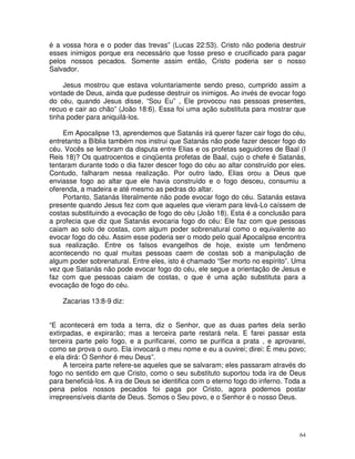 64
é a vossa hora e o poder das trevas” (Lucas 22:53). Cristo não poderia destruir
esses inimigos porque era necessário que fosse preso e crucificado para pagar
pelos nossos pecados. Somente assim então, Cristo poderia ser o nosso
Salvador.
Jesus mostrou que estava voluntariamente sendo preso, cumprido assim a
vontade de Deus, ainda que pudesse destruir os inimigos. Ao invés de evocar fogo
do céu, quando Jesus disse, “Sou Eu” , Ele provocou nas pessoas presentes,
recuo e cair ao chão” (João 18:6). Essa foi uma ação substituta para mostrar que
tinha poder para aniquilá-los.
Em Apocalipse 13, aprendemos que Satanás irá querer fazer cair fogo do céu,
entretanto a Bíblia também nos instrui que Satanás não pode fazer descer fogo do
céu. Vocês se lembram da disputa entre Elias e os profetas seguidores de Baal (I
Reis 18)? Os quatrocentos e cinqüenta profetas de Baal, cujo o chefe é Satanás,
tentaram durante todo o dia fazer descer fogo do céu ao altar construído por eles.
Contudo, falharam nessa realização. Por outro lado, Elias orou a Deus que
enviasse fogo ao altar que ele havia construído e o fogo desceu, consumiu a
oferenda, a madeira e até mesmo as pedras do altar.
Portanto, Satanás literalmente não pode evocar fogo do céu. Satanás estava
presente quando Jesus fez com que aqueles que vieram para levá-Lo caíssem de
costas substituindo a evocação de fogo do céu (João 18). Esta é a conclusão para
a profecia que diz que Satanás evocaria fogo do céu: Ele faz com que pessoas
caiam ao solo de costas, com algum poder sobrenatural como o equivalente ao
evocar fogo do céu. Assim esse poderia ser o modo pelo qual Apocalipse encontra
sua realização. Entre os falsos evangelhos de hoje, existe um fenômeno
acontecendo no qual muitas pessoas caem de costas sob a manipulação de
algum poder sobrenatural. Entre eles, isto é chamado “Ser morto no espírito”. Uma
vez que Satanás não pode evocar fogo do céu, ele segue a orientação de Jesus e
faz com que pessoas caiam de costas, o que é uma ação substituta para a
evocação de fogo do céu.
Zacarias 13:8-9 diz:
“E acontecerá em toda a terra, diz o Senhor, que as duas partes dela serão
extirpadas, e expirarão; mas a terceira parte restará nela. E farei passar esta
terceira parte pelo fogo, e a purificarei, como se purifica a prata , e aprovarei,
como se prova o ouro. Ela invocará o meu nome e eu a ouvirei; direi: É meu povo;
e ela dirá: O Senhor é meu Deus”.
A terceira parte refere-se aqueles que se salvaram; eles passaram através do
fogo no sentido em que Cristo, como o seu substituto suportou toda ira de Deus
para beneficiá-los. A ira de Deus se identifica com o eterno fogo do inferno. Toda a
pena pelos nossos pecados foi paga por Cristo, agora podemos postar
irrepreensíveis diante de Deus. Somos o Seu povo, e o Senhor é o nosso Deus.
 