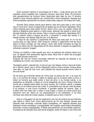 65
Outro exemplo histórico é encontrado em II Reis 1, onde lemos que em três
ocasiões vieram capitães com cinqüenta homens, para levar Elias. Os primeiros
dois agrupamentos de homens foram destruídos pelo fogo do céu. O terceiro
capitão e seus homens pediram por misericórdia e foram poupados. Aqueles que
foram poupados representam os salvos; estes estão seguros nos braços de Cristo.
Quando Deus estiver pronto para destruir esta terra pelo fogo e criar novos
céus e nova terra, levará a julgamento as igrejas que se tornaram apóstatas. Deus
utiliza Satanás para essa tarefa terrível, assim como usou as nações ímpias da
Assíria e Babilônia para destruir a velha Israel. Satanás não obterá a vitória final.
Quando Satanás achar que venceu, Deus o levará a julgamento. Apocalipse 20:9,
diz: “E subiram sobre a largura da terra, e cercaram o arraial dos santos e a
cidade amada; mas desceu fogo do céu, e os devorou”.
O fogo do céu significa o julgamento de Deus que está para vir no fim do
mundo para os nãos salvos. Este versículo, enfatiza o julgamento final de Deus
sobre os Seus inimigos (os não salvos); como eles serão enviados ao fogo do
inferno no último dia. Em Apocalipse 22:18, Deus adverte a respeito do julgamento
utilizando a palavra “pragas”.
“Porque eu testifico a todo aquele que ouvir as palavras da profecia deste livro
que, se alguém lhes acrescentar alguma coisa, Deus fará vir sobre ele as pragas
que estão escritas neste livro”.
Ezequiel 38, fala da mesma conclusão referente as riquezas de Satanás e as
maldades do mundo, nos versículos 18-23:
“Sucederá, porém, naquele dia, no dia em que vier Gogue contra a terra de Israel,
diz o Senhor Jeová, que a minha indignação subirá a meus narizes..Porque disse
meu zêlo, no fogo do meu furor, que naquele dia haverá grande tremor sobre a
terra de Israel.
De tal sorte que tremerão diante da minha face os peixes do mar, e as aves do
céu, e os animais do campo, e todos os répteis que se arrastam sobre a terra, e
todos os homens que estão sobre a face da terra; e os montes cairão, e os
precipícios se desfarão, e todos os muros desabarão por terra. Porque chamarei
contra ele a espada sobre todos os meus montes, diz o Senhor Jeová; a espada
de cada um se voltará contra seu irmão. E contenderei com ele por meio da peste
e do sangue; e uma chuva inundante, e grandes pedras de saraiva, fogo, e
enxôfre farei cair sobre ele, e sobre a suas tropas, e sobre os muitos povos que
estiverem com ele. Assim eu me engrandecerei e me santificarei, e me farei
conhecer aos olhos de muitas nações; e saberão que eu Sou o Senhor”.
Esta é a linguagem do dia do julgamento; ela nos dá certeza de que Satanás
não obterá a vitória final. Como aproximamos do fim dos tempos, parece que
Satanás está vencendo, trazendo falsos evangelhos, em especial aqueles que
destacam sinais e prodígios, e prosperidade. Na verdade, esses falsos evangelhos
perturbam muitas congregações. A Bíblia está perdendo sua autoridade suprema.
O programa de salvação que está sendo pregado, pode ser lógico e aos olhos dos
 