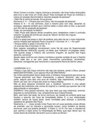 69
Afinal: homem e mulher; negros, brancos e amarelos, não foram todos alcançados
pela Cruz e são livres em Cristo Jesus? Esta exortação de Paulo às mulheres o
coloca em posição discriminatória, fazendo acepção de pessoas?
• Não! Ele é contra tal atitude. Eis as provas:
Romanos 2: 11 – “Porque para com Deus, não há acepção de pessoas”.
Efésios 6: 9 – “E vós senhores, fazei o mesmo para com eles, deixando as
ameaças, sabendo também que o Senhor deles e vosso está no Céu, e que para
com Ele não há acepcção de pessoas”.
Então, há contradição na Bíblia?!
• Não! Paulo está apenas dando conselhos para “estabelecer ordem à confusão
reinante” na igreja de Corinto por causa do “desvio” do Dom de Línguas.
O DOM PERFEITO
Feliz é a igreja que possui o dom de profecia, pois além de ser o mais importante,
somos instados pelo apóstolo Paulo a buscá-lo. I Coríntios 14: 1. – Por quê?
• Porque edifica a igreja (I Coríntios 14: 4).
• É sinal dos fiéis (I Coríntios 14: 22).
Dois rapazes evangélicos conversavam numa fila de caixa do Supermercado
Sendas-Barreto, Niterói/RJ, quando, um deles, que “malhava” um pregador, disse:
“Ele quando prega a Palavra não convence ninguém, só quando fala língua
estranha, convence!”
Aquele rapaz confirma com clareza meridiana a grande verdade de que o Espírito
Santo nada tem a ver com estes movimentos carismáticos, envolventes,
sedutores, contagiantes que mencionam o sacrossanto Nome do Senhor Jesus.
I CORÍNTIOS 14: 2
“Porque o que fala língua estranha não fala aos homens, senão a Deus; porque
NINGUÉM ENTENDE, e em espírito FALA DE MISTÉRIOS.”
Os irmãos pentecostais fazem deste texto a fortaleza inexpugnável para provar as
“línguas estranhas” que falam. Interessante, a palavra “estranha”, aqui neste
verso, adquire para eles uma aura de mistério, algo impenetrável, ininteligível.
Dizem, por isso, ser a língua dos anjos ou língua celestial.
Não se deve esquecer entretanto que, o vocábulo “estranha” é uma adição
especial dos tradutores (não consta do original) e o sentido que queriam dar é de
desconhecido ou estrangeiro.
EXEMPLO: Uma pessoa estranha, não quer dizer que seja misteriosa, anormal,
esquisita ou extraordinária, mas, simplesmente que é desconhecida.
Bem, este texto não pode, de forma nenhuma, ser isolado do contexto geral que
focaliza o assunto, por força da honestidade bíblica. E, a sua interpretação
também carece de nossa parte, santa humildade para alcançar a profunda
sabedoria do apóstolo São Paulo.
Realmente, o “... nosso amado irmão Paulo tem em suas epístolas coisas difíceis
de entender, que os indoutos e ignorantes torcem, como também as demais
escrituras, para sua própria perdição”. II Pedro 3: 15-16. Por isso, é impreterível
que usemos a regra áurea na interpretação da Bíblia, qual seja: deixar que “as
coisas fáceis de entender derramem sua luz sobre as difíceis.”
 