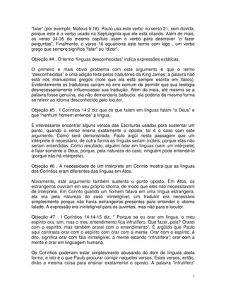 7
“falar” (por exemplo, Mateus 9:18). Paulo usa este verbo no verso 21, sem dúvida,
porque este é o verbo usado na Septuaginta que ele está citando. Além do mais,
os verso 34-35 do mesmo capítulo usam o verbo para descrever “o fazer
perguntas”. Finalmente, o verso 16 equaciona este termo com lego , um verbo
grego que sempre significa “falar” ou “dizer”.
Objeção #4 . O termo “línguas desconhecidas” indica expressões extáticas.
O primeiro e mais óbvio problema com este argumento é que o termo
“desconhecidas” é uma adição feita pelos tradutores da King James; a palavra não
está nos manuscritos gregos (note que ela está sempre escrita em itálico).
Evidentemente os tradutores caíram no erro comum de permitir que sua teologia
desnecessariamente influenciasse sua tradução. Além do mais, até mesmo se a
palavra fosse genuína, ela não demandaria balbucio; ela poderia da mesma forma
se referir ao idioma desconhecido pelo locutor.
Objeção #5 . I Coríntios 14:2 diz que os que falam em línguas falam “a Deus” e
que “nenhum homem entende” a língua.
É interessante encontrar alguns versos das Escrituras usados para sustentar um
ponto, quando o verso ensina exatamente o oposto; tal é o caso com este
argumento. Como será demonstrado, Paulo argüi nesta passagem que um
intérprete é necessário, de outra forma as línguas seriam inúteis, porque elas não
seriam entendidas. Como resultado, alguém falar em línguas (sem um intérprete)
é falar somente a Deus, porque, pela natureza do caso, ninguém pode entendê-lo
(porque não há intérprete).
Objeção #6 . A necessidade de um intérprete em Corinto mostra que as línguas
dos Coríntios eram diferentes das línguas em Atos.
Novamente, este argumento também sustenta o ponto oposto. Em Atos, os
estrangeiros ouviram em seu próprio idioma, de modo que eles não necessitavam
de intérprete. Em Corinto quando um homem falava em uma língua estrangeira,
ela era pela natureza do caso ininteligível; um tradutor era necessário
simplesmente porque não havia estrangeiros presentes para entender o idioma
falado. A expressão era ininteligível para os ouvintes, mas não para o locutor.
Objeção #7 . I Coríntios 14:14-15 diz, " Porque se eu orar em língua, o meu
espírito ora, sim, mas o meu entendimento fica infrutífero. Que fazer, pois? Orarei
com o espírito, mas também orarei com o entendimento”. É argüido que Paulo
aqui contrasta orar com o espírito com orar com a mente. Orar com o espírito, é
dito, significa orar com fala ininteligível, a mente estando “infrutífera”; orar com a
mente é orar em linguagem humana.
Os Coríntios poderiam estar simplesmente abusando do dom de línguas desta
forma, e isto é o que Paulo procurar corrigir naqueles versos. Estes versos, então,
dirão a mesma coisa para ensinar exatamente o oposto. A palavra “infrutífero”
 