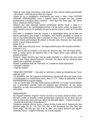 70
Antes de mais nada, transcrevo o que disse um dos maiores líderes pentecostais
– Brumback – referindo-se ao Dom de Línguas:
“Quem já viu o verdadeiro, reconhecerá por certo o falso. Falar OUTRAS
LÍNGUAS VERDADEIRAS como o Espírito Santo concede que fale, excede
grandemente a imitação falsa e fanática.” – Que Quer Isto Dizer, pág. 102. Grifos
meus. Citado por Elemer Hasse.
Observe que este afamado escritor pentecostal admite haver o falso e o
verdadeiro, isto é, as manifestações divinas e as da carne, juntas, na igreja. Daí,
todo cuidado é pouco na aceitação do que se pensa ensinar o texto de I Coríntios
14:2.
Pois bem, o verdadeiro Dom de Línguas é a capacitação divina de se falar um
idioma estrangeiro para pregar o evangelho, sem havê-lo estudado na escola e,
isto é, circunstancialmente, visto e provado em Atos 2: 5-11 e ratificado pelos já
citados líderes pentecostais Brumback e Donald Gee. Entenda, por mais estes
textos, o que é língua estranha:
Isaías 33: 19
“Não verás mais este povo cruel... de língua estranha que não se pode entender.”
Ezequiel 3: 5-6
“Por que tu não és enviado a um povo de estranha fala, nem de língua difícil...
Nem a muitos povos de estranha fala, e de língua difícil, cujas palavras não
possas entender...”
Portanto, língua estranha que “não se pode entender” é o idioma de uma outra
nação, cuja língua desconhecemos. Contudo, ela deixa de ser estranha para
aquele que a aprender na escola.
Amado, o problema todo de I Coríntios 14: 2 reside em duas expressões:
• Ninguém entende.
• Fala de mistério.
“NINGUÉM ENTENDE” – não está se referindo a todos os moradores da Terra,
sabe por quê?
• O verdadeiro Dom de Línguas é entendível por aquele que fala e por quem ouve.
O Pentecostes é a insofismável prova. Atos 2: 5-11. Todos os presentes à festa
ENTENDERAM as línguas faladas.
• Se um crente falar uma das 3.000 línguas existentes no mundo, haverá alguém
que a entenderá; quando nada por aqueles que pertencem ao seu grupo
linguístico, ou seja, seus patrícios e conterrâneos. Portanto, já não será “estranha”
para estes.
OBSERVAÇÃO:
Se ninguém entende, ninguém mesmo (no Céu e na Terra), senão só Deus, como
afirmam, então os amados irmãos pentecostais equivocam-se ao dizer que se
trata de língua dos anjos pois que, dentro da premissa lógica – ninguém entende –
, os próprios anjos não a entenderiam!!!
Tampouco poderão afirmar (como o fazem Emílio Conde em O Testemunho dos
Séculos, págs. 50, 51, 115, 139, 140, 152, e 156; Brumback em Que Quer Isto
Dizer, págs. 102-103) que aqui e ali se falou uma língua estranha que alguém
entendeu. Afinal – ninguém entendeu, diz o texto sagrado.
 