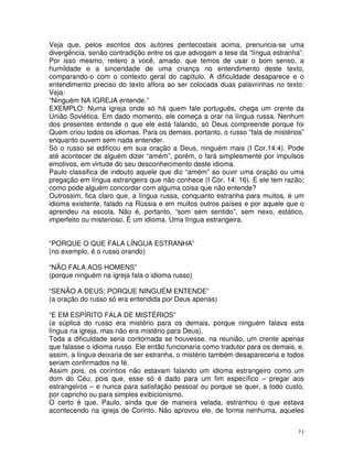 71
Veja que, pelos escritos dos autores pentecostais acima, prenuncia-se uma
divergência, senão contradição entre os que advogam a tese da “língua estranha”.
Por isso mesmo, reitero a você, amado, que temos de usar o bom senso, a
humildade e a sinceridade de uma criança no entendimento deste texto,
comparando-o com o contexto geral do capítulo. A dificuldade desaparece e o
entendimento preciso do texto aflora ao ser colocada duas palavrinhas no texto:
Veja:
“Ninguém NA IGREJA entende.”
EXEMPLO: Numa igreja onde só há quem fale português, chega um crente da
União Soviética. Em dado momento, ele começa a orar na língua russa. Nenhum
dos presentes entende o que ele está falando, só Deus compreende porque foi
Quem criou todos os idiomas. Para os demais, portanto, o russo “fala de mistérios”
enquanto ouvem sem nada entender.
Só o russo se edificou em sua oração a Deus, ninguém mais (I Cor.14:4). Pode
até acontecer de alguém dizer “amém”, porém, o fará simplesmente por impulsos
emotivos, em virtude do seu desconhecimento deste idioma.
Paulo classifica de indouto aquele que diz “amém” ao ouvir uma oração ou uma
pregação em língua estrangeira que não conhece (I Cor. 14: 16). E ele tem razão;
como pode alguém concordar com alguma coisa que não entende?
Outrossim, fica claro que, a língua russa, conquanto estranha para muitos, é um
idioma existente, falado na Rússia e em muitos outros países e por aquele que o
aprendeu na escola. Não é, portanto, “som sem sentido”, sem nexo, estático,
imperfeito ou misterioso. É um idioma. Uma língua estrangeira.
“PORQUE O QUE FALA LÍNGUA ESTRANHA”
(no exemplo, é o russo orando)
“NÃO FALA AOS HOMENS”
(porque ninguém na igreja fala o idioma russo)
“SENÃO A DEUS; PORQUE NINGUÉM ENTENDE”
(a oração do russo só era entendida por Deus apenas)
“E EM ESPÍRITO FALA DE MISTÉRIOS”
(a súplica do russo era mistério para os demais, porque ninguém falava esta
língua na igreja, mas não era mistério para Deus).
Toda a dificuldade seria contornada se houvesse, na reunião, um crente apenas
que falasse o idioma russo. Ele então funcionaria como tradutor para os demais, e,
assim, a língua deixaria de ser estranha, o mistério também desapareceria e todos
seriam confirmados na fé.
Assim pois, os coríntios não estavam falando um idioma estrangeiro como um
dom do Céu, pois que, esse só é dado para um fim específico – pregar aos
estrangeiros – e nunca para satisfação pessoal ou porque se quer, a todo custo,
por capricho ou para simples exibicionismo.
O certo é que, Paulo, ainda que de maneira velada, estranhou o que estava
acontecendo na igreja de Corinto. Não aprovou ele, de forma nenhuma, aqueles
 