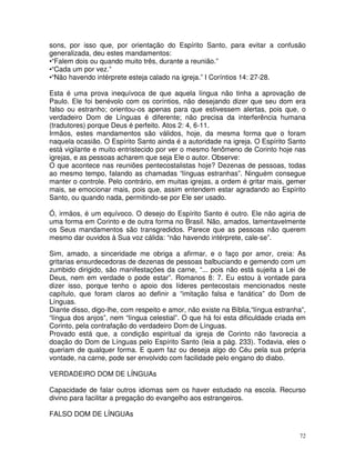 72
sons, por isso que, por orientação do Espírito Santo, para evitar a confusão
generalizada, deu estes mandamentos:
•“Falem dois ou quando muito três, durante a reunião.”
•“Cada um por vez.”
•“Não havendo intérprete esteja calado na igreja.” I Coríntios 14: 27-28.
Esta é uma prova inequívoca de que aquela língua não tinha a aprovação de
Paulo. Ele foi benévolo com os coríntios, não desejando dizer que seu dom era
falso ou estranho; orientou-os apenas para que estivessem alertas, pois que, o
verdadeiro Dom de Línguas é diferente; não precisa da interferência humana
(tradutores) porque Deus é perfeito. Atos 2: 4, 6-11.
Irmãos, estes mandamentos são válidos, hoje, da mesma forma que o foram
naquela ocasião. O Espírito Santo ainda é a autoridade na igreja. O Espírito Santo
está vigilante e muito entristecido por ver o mesmo fenômeno de Corinto hoje nas
igrejas, e as pessoas acharem que seja Ele o autor. Observe:
O que acontece nas reuniões pentecostalistas hoje? Dezenas de pessoas, todas
ao mesmo tempo, falando as chamadas “línguas estranhas”. Ninguém consegue
manter o controle. Pelo contrário, em muitas igrejas, a ordem é gritar mais, gemer
mais, se emocionar mais, pois que, assim entendem estar agradando ao Espírito
Santo, ou quando nada, permitindo-se por Ele ser usado.
Ó, irmãos, é um equívoco. O desejo do Espírito Santo é outro. Ele não agiria de
uma forma em Corinto e de outra forma no Brasil. Não, amados, lamentavelmente
os Seus mandamentos são transgredidos. Parece que as pessoas não querem
mesmo dar ouvidos à Sua voz cálida: “não havendo intérprete, cale-se”.
Sim, amado, a sinceridade me obriga a afirmar, e o faço por amor, creia: As
gritarias ensurdecedoras de dezenas de pessoas balbuciando e gemendo com um
zumbido dirigido, são manifestações da carne, “... pois não está sujeita a Lei de
Deus, nem em verdade o pode estar”. Romanos 8: 7. Eu estou à vontade para
dizer isso, porque tenho o apoio dos líderes pentecostais mencionados neste
capítulo, que foram claros ao definir a “imitação falsa e fanática” do Dom de
Línguas.
Diante disso, digo-lhe, com respeito e amor, não existe na Bíblia,“língua estranha”,
“língua dos anjos”, nem “língua celestial”. O que há foi esta dificuldade criada em
Corinto, pela contrafação do verdadeiro Dom de Línguas.
Provado está que, a condição espiritual da igreja de Corinto não favorecia a
doação do Dom de Línguas pelo Espírito Santo (leia a pág. 233). Todavia, eles o
queriam de qualquer forma. E quem faz ou deseja algo do Céu pela sua própria
vontade, na carne, pode ser envolvido com facilidade pelo engano do diabo.
VERDADEIRO DOM DE LÍNGUAs
Capacidade de falar outros idiomas sem os haver estudado na escola. Recurso
divino para facilitar a pregação do evangelho aos estrangeiros.
FALSO DOM DE LÍNGUAs
 