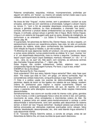 73
Palavras complicadas, esquisitas, místicas, incompreensíveis, proferidas por
alguém em delírio, em “transe”, ou mesmo em estado normal (neste caso é pura
vaidade, condicionamento da mente, ou exibicionismo).
Na ânsia de falar “línguas”, muitos crentes, sem o perceberem, excitam as suas
emoções, estimulam-se com veemência e emotividade, fustigam e ativam mesmo
os nervos (*), “com o fim de precipitar desenlaces emocionais, para produzir
soluços e gemidos estáticos, ou risos arrebatados, o chamado ‘riso santo’...
contudo, denominar o produto destes arrebatamentos (os soluços e gemidos) de
línguas, é confusão, porque soluço e gemido não é língua. Muito menos línguas.
Língua é um sistema de linguagem pelo qual os seres, dotados de inteligência, se
comunicam e se entendem.” – Luz Sobre O Fenômeno Pentecostal, Elemer
Hasse, pág. 99.
O supracitado, fiel adventista do Sétimo Dia, Elemer Hasse, nos dá a respeito, um
esclarecimento oportuno por experiência própria, haja vista, ter sido um profundo
estudioso da matéria, tendo pleno conhecimento dos bastidores pentecostais.
Com relação às línguas aí faladas, e, por ele ouvidas, diz:
“A diferença de suas algaravias residia em produzir, ora sons guturais, ora nasais
e outras vezes sibilante; numas predominando as sílabas ‘lá’ e ‘que’, noutras ‘ma’
e ‘si’, em desenfreado descontrole, mais ou menos o seguinte: ‘Laralaque, laque,
laque! Lique! Lique! Lique! Lique! Salalaque, mamauá, meneasiri, si – sis – si – si
– sisi... cára, cá, cá, que!’ etc. São assim, com variantes, as estruturas centrais
das chamadas ‘línguas estranhas...!”’ – Idem, pág. 156.
Estas línguas não contêm substantivos, verbos, adjetivos nem outros
componentes lógicos da linguagem humana. Por favor, o que é isso, então?
EXEMPLO: Se eu lhe disser:
“Páter Remond Ro En Tóis Uranóis”.
Você entenderia? Dirá que estou falando língua estranha? Bem, esta frase quer
dizer: “Pai nosso que está no Céu”, em grego, um idioma conhecido. Aqui há
concordâncias verbais traduzíveis, conquanto pareça e seja “língua estranha”.
(*) Esta é a prática usada nos exames de eletro-encefalograma, onde os
pacientes, depois de terem os fios ligados nos cabelos de sua cabeça, recebem
ordens do profissional para inspirar e expirar suavemente. Depois vai
intensificando a aceleração gradativamente, até que, de repente, em muitos
casos, o paciente sofre alterações neuro-sensoriais, tendo reações inteiramente
descontroladas.
Semelhantemente, isso ocorre em reunião onde há intenso ruído, gritos, gemidos
e muita música, e onde a participação física e ativa do crente é real, com palmas,
movimento do corpo, olhos entreabertos e intermitentes ordens do líder. De
repente, a pessoa entra em estado psico-mental-emocional e começa a emitir
descontrolada e estranhamente, sons sem sentidos pelo descontrole do sistema
sensor, e dizem ser isso “línguas estranhas”. Qualquer pessoa que presenciar os
delírios provocados por alterações orgânicas acentuadas como: estupor, febre
violenta, desidratação, descompressão, etc., dirá: está falando língua estranha! É
tudo descontrole mental.
O Dr. Tancredo Vilhena Sobrinho esteve, a convite de amigos, antes de ser
Adventista do Sétimo Dia, em duas reuniões às quais assim descreveu:
 