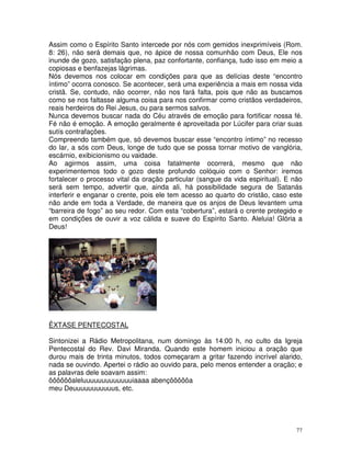 77
Assim como o Espírito Santo intercede por nós com gemidos inexprimíveis (Rom.
8: 26), não será demais que, no ápice de nossa comunhão com Deus, Ele nos
inunde de gozo, satisfação plena, paz confortante, confiança, tudo isso em meio a
copiosas e benfazejas lágrimas.
Nós devemos nos colocar em condições para que as delícias deste “encontro
íntimo” ocorra conosco. Se acontecer, será uma experiência a mais em nossa vida
cristã. Se, contudo, não ocorrer, não nos fará falta, pois que não as buscamos
como se nos faltasse alguma coisa para nos confirmar como cristãos verdadeiros,
reais herdeiros do Rei Jesus, ou para sermos salvos.
Nunca devemos buscar nada do Céu através de emoção para fortificar nossa fé.
Fé não é emoção. A emoção geralmente é aproveitada por Lúcifer para criar suas
sutís contrafações.
Compreendo também que, só devemos buscar esse “encontro íntimo” no recesso
do lar, a sós com Deus, longe de tudo que se possa tornar motivo de vanglória,
escárnio, exibicionismo ou vaidade.
Ao agirmos assim, uma coisa fatalmente ocorrerá, mesmo que não
experimentemos todo o gozo deste profundo colóquio com o Senhor: iremos
fortalecer o processo vital da oração particular (sangue da vida espiritual). E não
será sem tempo, advertir que, ainda ali, há possibilidade segura de Satanás
interferir e enganar o crente, pois ele tem acesso ao quarto do cristão, caso este
não ande em toda a Verdade, de maneira que os anjos de Deus levantem uma
“barreira de fogo” ao seu redor. Com esta “cobertura”, estará o crente protegido e
em condições de ouvir a voz cálida e suave do Espírito Santo. Aleluia! Glória a
Deus!
ÊXTASE PENTECOSTAL
Sintonizei a Rádio Metropolitana, num domingo às 14:00 h, no culto da Igreja
Pentecostal do Rev. Davi Miranda. Quando este homem iniciou a oração que
durou mais de trinta minutos, todos começaram a gritar fazendo incrível alarido,
nada se ouvindo. Apertei o rádio ao ouvido para, pelo menos entender a oração; e
as palavras dele soavam assim:
ôôôôôôaleluuuuuuuuuuuuuiaaaa abençôôôôôa
meu Deuuuuuuuuuuus, etc.
 
