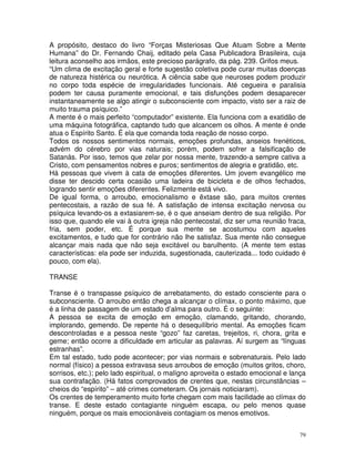 79
A propósito, destaco do livro “Forças Misteriosas Que Atuam Sobre a Mente
Humana” do Dr. Fernando Chaij, editado pela Casa Publicadora Brasileira, cuja
leitura aconselho aos irmãos, este precioso parágrafo, da pág. 239. Grifos meus.
“Um clima de excitação geral e forte sugestão coletiva pode curar muitas doenças
de natureza histérica ou neurótica. A ciência sabe que neuroses podem produzir
no corpo toda espécie de irregularidades funcionais. Até cegueira e paralisia
podem ter causa puramente emocional, e tais disfunções podem desaparecer
instantaneamente se algo atingir o subconsciente com impacto, visto ser a raiz de
muito trauma psíquico.”
A mente é o mais perfeito “computador” existente. Ela funciona com a exatidão de
uma máquina fotográfica, captando tudo que alcancem os olhos. A mente é onde
atua o Espírito Santo. É ela que comanda toda reação de nosso corpo.
Todos os nossos sentimentos normais, emoções profundas, anseios frenéticos,
advém do cérebro por vias naturais; porém, podem sofrer a falsificação de
Satanás. Por isso, temos que zelar por nossa mente, trazendo-a sempre cativa a
Cristo, com pensamentos nobres e puros; sentimentos de alegria e gratidão, etc.
Há pessoas que vivem à cata de emoções diferentes. Um jovem evangélico me
disse ter descido certa ocasião uma ladeira de bicicleta e de olhos fechados,
logrando sentir emoções diferentes. Felizmente está vivo.
De igual forma, o arroubo, emocionalismo e êxtase são, para muitos crentes
pentecostais, a razão de sua fé. A satisfação de intensa excitação nervosa ou
psíquica levando-os a extasiarem-se, é o que anseiam dentro de sua religião. Por
isso que, quando ele vai à outra igreja não pentecostal, diz ser uma reunião fraca,
fria, sem poder, etc. É porque sua mente se acostumou com aqueles
excitamentos, e tudo que for contrário não lhe satisfaz. Sua mente não consegue
alcançar mais nada que não seja excitável ou barulhento. (A mente tem estas
características: ela pode ser induzida, sugestionada, cauterizada... todo cuidado é
pouco, com ela).
TRANSE
Transe é o transpasse psíquico de arrebatamento, do estado consciente para o
subconsciente. O arroubo então chega a alcançar o clímax, o ponto máximo, que
é a linha de passagem de um estado d’alma para outro. É o seguinte:
A pessoa se excita de emoção em emoção, clamando, gritando, chorando,
implorando, gemendo. De repente há o desequilíbrio mental. As emoções ficam
descontroladas e a pessoa neste “gozo” faz caretas, trejeitos, ri, chora, grita e
geme; então ocorre a dificuldade em articular as palavras. Aí surgem as “línguas
estranhas”.
Em tal estado, tudo pode acontecer; por vias normais e sobrenaturais. Pelo lado
normal (físico) a pessoa extravasa seus arroubos de emoção (muitos gritos, choro,
sorrisos, etc.); pelo lado espiritual, o malígno aproveita o estado emocional e lança
sua contrafação. (Há fatos comprovados de crentes que, nestas circunstâncias –
cheios do “espírito” – até crimes cometeram. Os jornais noticiaram).
Os crentes de temperamento muito forte chegam com mais facilidade ao clímax do
transe. E deste estado contagiante ninguém escapa, ou pelo menos quase
ninguém, porque os mais emocionáveis contagiam os menos emotivos.
 