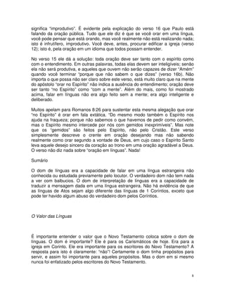 8
significa “improdutivo”. É evidente pela explicação do verso 16 que Paulo está
falando da oração pública. Tudo que ele diz é que se você orar em uma língua,
você pode pensar que está orando, mas você realmente não está realizando nada;
isto é infrutífero, improdutivo. Você deve, antes, procurar edificar a igreja (verso
12); isto é, pela oração em um idioma que todos possam entender.
No verso 15 ele dá a solução: toda oração deve ser tanto com o espírito como
com o entendimento. Em outras palavras, todas elas devem ser inteligíveis; senão
ela não será produtiva, e aqueles que ouvem não serão capazes de dizer “Amém”
quando você terminar “porque que não sabem o que dizes” (verso 16b). Não
importa o que possa não ser claro sobre este verso, está muito claro que na mente
do apóstolo “orar no Espírito” não indica a ausência do entendimento; oração deve
ser tanto “no Espírito” como “com a mente”. Além do mais, como foi mostrado
acima, falar em línguas não era algo feito sem a mente; era algo inteligente e
deliberado.
Muitos apelam para Romanos 8:26 para sustentar esta mesma alegação que orar
“no Espírito” é orar em fala extática. “Do mesmo modo também o Espírito nos
ajuda na fraqueza; porque não sabemos o que havemos de pedir como convém,
mas o Espírito mesmo intercede por nós com gemidos inexprimíveis”. Mas note
que os “gemidos” são feitos pelo Espírito, não pelo Cristão. Este verso
simplesmente descreve o crente em oração desejando mas não sabendo
realmente como orar segundo a vontade de Deus, em cujo caso o Espírito Santo
leva aquele desejo sincero da coração ao trono em uma oração agradável a Deus.
O verso não diz nada sobre “oração em línguas”. Nada!
Sumário
O dom de línguas era a capacidade de falar em uma língua estrangeira não
conhecida ou estudada previamente pelo locutor. O verdadeiro dom não tem nada
a ver com balbucios. O dom de interpretação de línguas era a capacidade de
traduzir a mensagem dada em uma língua estrangeira. Não há evidência de que
as línguas de Atos sejam algo diferente das línguas de 1 Coríntios, exceto que
pode ter havido algum abuso do verdadeiro dom pelos Coríntios.
O Valor das Línguas
É importante entender o valor que o Novo Testamento coloca sobre o dom de
línguas. O dom é importante? Ele é para os Carismáticos de hoje. Era para a
igreja em Corinto. Ele era importante para os escritores do Novo Testamento? A
resposta para isto é claramente: “não”! Certamente o dom tinha propósitos para
servir, e assim foi importante para aqueles propósitos. Mas o dom em si mesmo
nunca foi enfatizado pelos escritores do Novo Testamento.
 