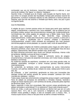 81
conhecedor que era do fenômeno, tocava-lhe ordenando-a a calar-se, o que
ocorria de imediato. Ela “ligava” e o diácono “desligava”.
Querido irmão, a Verdade pura do Criador, pela atuação do Espírito Santo, tem
que entrar no coração através das faculdades mentais pelo processo racional do
pensamento, e produzir mudanças radicais na vida. Deteriorar a mente é plano de
Satanás, para que ela não alcance a Verdade que liberta, salva, traz paz e gozo
no Espírito Santo.
CULTO RACIONAL
A religião de que o homem precisa entrar em transe para sentir gozo espiritual,
alegria, contentamento, e penetrar uma “nova realidade”, não se coaduna com os
princípios cristãos, porque, tais emocionalismos e êxtases são, fundamentalmente,
reminiscências dos cultos pagãos do passado que a Bíblia relata haver Deus
ordenado sua destruição total (I Reis 18:22-39). Hoje, entretanto,
imperceptivelmente, o diabo está misturando o santo com o profano, o certo com o
errado, o calmo e equilibrado com o nervoso, irritadiço e barulhento.
Lamentavelmente, existem cultos rotulados de evangélicos que mais parecem
cerimônias pagãs do remoto passado, ou, quando nada, muito se assemelham.
Os cultos pagãos (religiões de mistério) praticados pelos magos do velho Egito e
feiticeiros primitivos, eram rituais com muita música e participação física de seus
adeptos, coletivamente. Não diferem também hoje, senão veja:
As tribos africanas promovem seus rituais com danças exaustivas, intenso ruído
de tambores, bebidas e provas de força e coragem.
Os faquires da Índia, misturam mágica e sofrimento (cama de pregos);
encantamentos e manuseio de serpentes venenosas, com muita música, canções,
bebidas e cerimônias.
As modernas sessões de espiritismo, consistem em uma mesa grande onde, os
adeptos, assentados, começam a cantar músicas (pontos) batendo palmas
intermitentemente.
No candomblé, os tambores rufam, acompanhados de outros instrumentos
musicais, com palmas, batidas de pé, rodopio do corpo, cabeça para frente e para
trás, etc.
Na umbanda , a “gira” (cerimônia), geralmente se inicia com invocações das
falanges (linhas dos santos) através de “pontos cantados” (cânticos com ritmo
marcado por atabaque – tambor).
Todos esses rituais são extremamente contagiantes porque exigem a participação
física do adepto ao compasso de estridentes e ritimadas músicas, fazendo-o
chegar ao transe espírita que é, sem sombras de dúvida, produzido pelos espíritos
de demônios (Apoc. 16:14).
Agora, responda o irmão com sinceridade: Não ocorrem coisas semelhantes nas
igrejas renovadas e carismáticas? E no catolicismo? Quem está imitando quem?
Como vê, irmão, o culto que temos de oferecer ao Senhor tem que ser um culto
racional (Rom. 12:1), isto é, com raciocínio e inteligência; sim, que expresse
também nossa gratidão e alegria, e esta se completa com a música, mas... a
música é para louvar a Deus e não para levar ao delírio e êxtase frenéticos.
 