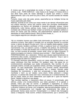 82
A música que tem a propriedade de excitar e “mexer” o corpo, a cabeça, os
ombros, o pé... FORA COM ELA – esta música é do malígno. A música divina e
que deve fazer parte de nossa adoração é aquela que enleva o crente
espiritualmente. Que o faz sentir-se junto a Deus, em suaves acordes de melodia
eterna.
Portanto, nosso culto não pode, jamais, assemelhar-se às múltiplas formas de
rituais explorados pelo diabo.
Ademais, levando-se em conta que nossa mente é por demais influenciável pela
sua própria estrutura, temos que trazê-la cativa aos princípios santificadores,
subjugando-a ao Senhor em santidade e reverente adoração, porque, música
altissonante, ruído intenso, palmas, luzes, rituais e cerimônias emocionantes e
excitadas são artifícios que facilitam romper as barreiras da realidade cotidiana e
entrar em transe, pois tais artifícios, são potencialmente capazes de provocar
alterações no nosso sistema sensor. Abra os olhos amado, e...
Leia a página seguinte com atenção e carinho.
“Há no ministério homens que obtêm êxito dominando os espíritos por meio de
influência humana. Eles jogam à vontade com as emoções fazendo os ouvintes
chorar, e dentro de alguns minutos sorrir. Com um trabalho desta espécie, muitos
são, por impulso, levados a professar a Cristo, e supõe-se haver um maravilhoso
reavivamento; mas, ao sobrevir a prova, o trabalho não perdura. Os sentimentos
são excitados, e muitos são levados com a onda que parece dirigir-se para o Céu;
mas, na forte corrente da tentação, volvem atrás, como um galho flutuando. O
obreiro se engana a si mesmo, e extravia seus ouvintes.” – Ellen Gould White.
PARAPSICOLOGIA, diz o dicionário: “Ciência que estuda experimentalmente os
fenômenos ditos ocultos, considerando-os fenômenos psíquicos.” Ouça o que a
parapsicologia diz sobre as “línguas”:
“O chamado fenômeno glossolálico, ocorre em casos coletivos (reuniões) e em
casos individuais (fora das reuniões). Em qualquer caso, não passa de um
condicionamento psicológico que acaba extravasando. Nas reuniões há uma
excitação coletiva, avivada, por sugestões verbais, sermões, mensagens, orações,
‘glórias’ (no caso pentecostal), que forma uma ‘corrente’ mental, denominada
campo magnético. Os mais sugestionáveis têm o cérebro induzido pelas
impulsões do inconsciente, o qual tem armazenada a idéia obsedante de
manifestar o ‘dom’, ou ser ‘selado’, como dizem. Então sobrevem o êxtase
psíquico, e a pessoa fala coisas sem nexo. Extravasou-se o condicionamento. Ao
sair do transe, sente um alívio indescritível, que supõe ser o ‘gozo do Espírito
Santo’. Satisfez a doutrina e seu desejo.
“Nas reuniões espíritas, o mecanismo difere um pouco. A concentração, pelo
silêncio, produz uma tensão-ambiente, que todos percebem. O ar parado e
pesado, indica que algo vai ocorrer, e predispõe à expectativa. O campo
magnético já se formou, desta vez sem os estímulos verbais. A idéia dinâmica leva
o sensitivo (médium) ao transe, com fungações, algumas perturbações motoras, e
depois o extravasamento num linguajar que, praticamente não difere do
pentecostal. Outras vezes ocorrem ‘incorporações’ e o médium fala mensagens
claras e inteligíveis. Pode ocorrer, embora raríssimamente, que o sensitivo fale
 