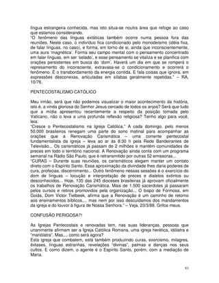 83
língua estrangeira conhecida, mas isto situa-se noutra área que refoge ao caso
que estamos considerando.
“O fenômeno das línguas extáticas também ocorre numa pessoa fora das
reuniões. Neste caso, o indivíduo fica condicionado pelo monodeísmo (idéia fixa,
de falar línguas, no caso), e forma, em torno de si, ainda que inconscientemente,
uma aura ‘magnética’. Forma seu campo mental com o pensamento concentrado
em falar línguas, em ser ‘selado’, e esse pensamento se vitaliza e se planifica com
orações persistentes em busca do ‘dom’. Haverá um dia em que se romperá o
represamento do inconsciente, extravasa-se o condicionamento e ocorrerá o
fenômeno. É o transbordamento da energia contida. E fala coisas que ignora, em
expressões desconexas, articuladas em sílabas geralmente repetidas.” – RA,
10/76.
PENTECOSTALISMO CATÓLICO
Meu irmão, será que não podemos visualizar o maior acontecimento da história,
isto é, a vinda gloriosa do Senhor Jesus cercado de todos os anjos? Será que tudo
que a mídia apresentou recentemente a respeito da posição tomada pelo
Vaticano, não o leva a uma profunda reflexão religiosa? Tenho algo para você,
leia:
“Cresce o Pentecostalismo na Igreja Católica.” A cada domingo, pelo menos
50.000 brasileiros renegam uma parte do sono matinal para acompanhar as
orações que a Renovação Carismática – uma corrente pentecostal
fundamentalista da igreja – leva ao ar às 8:30 h pela Rede Bandeirantes de
Televisão... Os carismáticos já passam de 2 milhões e mantêm comunidades de
preces em todo o território nacional. A Renovação ainda conta com um programa
semanal na Rádio São Paulo, que é retransmitido por outras 52 emissoras...
“CURAS – Durante suas reuniões, os carismáticos alegam manter um contato
direto com o Espírito Santo. Essa aproximação da divindade lhes daria poderes de
cura, profecias, discernimento... Outro fenômeno nessas sessões é o exercício do
dom de línguas – locução e interpretação de preces e dialetos extintos ou
desconhecidos... Hoje, 135 das 245 dioceses brasileiras já aprovam oficialmente
os trabalhos de Renovação Carismática. Mais de 1.500 sacerdotes já passaram
pelos cursos e retiros promovidos pela organização... O bispo de Formosa, em
Goiás, Dom Victor Tielbeek, afirma que a Renovação é um caminho de retorno
aos ensinamentos bíblicos,... mas nem por isso descuidamos dos mandamentos
da igreja e do louvor à figura de Nossa Senhora.” – Veja, 23/3/88. Grifos meus.
CONFUSÃO PERIGOSA?!
As Igrejas Pentecostais e renovadas tem, nas suas lideranças, pessoas que
unanimente afirmam ser a Igreja Católica Romana, uma igreja herética, idólatra e
“mariólatra”. Mas,... como será agora?
Esta igreja que combatem, está também produzindo curas, exorcismo, milagres,
êxtases, línguas estranhas, revelações “divinas”, palmas e danças nos seus
cultos. E como dizem, o agente é o Espírito Santo, porém, com a mediação de
Maria.
 