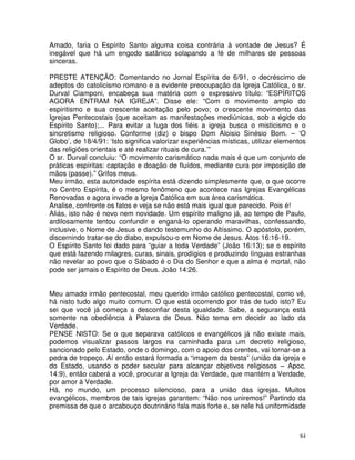 84
Amado, faria o Espírito Santo alguma coisa contrária à vontade de Jesus? É
inegável que há um engodo satânico solapando a fé de milhares de pessoas
sinceras.
PRESTE ATENÇÃO: Comentando no Jornal Espírita de 6/91, o decréscimo de
adeptos do catolicismo romano e a evidente preocupação da Igreja Católica, o sr.
Durval Ciamponi, encabeça sua matéria com o expressivo título: “ESPÍRITOS
AGORA ENTRAM NA IGREJA”. Disse ele: “Com o movimento amplo do
espiritismo e sua crescente aceitação pelo povo; o crescente movimento das
Igrejas Pentecostais (que aceitam as manifestações mediúnicas, sob a égide do
Espírito Santo);... Para evitar a fuga dos fiéis a igreja busca o misticismo e o
sincretismo religioso. Conforme (diz) o bispo Dom Aloisio Sinésio Bom. – ‘O
Globo’, de 18/4/91: ‘Isto significa valorizar experiências místicas, utilizar elementos
das religiões orientais e até realizar rituais de cura.’”
O sr. Durval concluiu: “O movimento carismático nada mais é que um conjunto de
práticas espíritas: captação e doação de fluídos, mediante cura por imposição de
mãos (passe).” Grifos meus.
Meu irmão, esta autoridade espírita está dizendo simplesmente que, o que ocorre
no Centro Espírita, é o mesmo fenômeno que acontece nas Igrejas Evangélicas
Renovadas e agora invade a Igreja Católica em sua área carismática.
Analise, confronte os fatos e veja se não está mais igual que parecido. Pois é!
Aliás, isto não é novo nem novidade. Um espírito maligno já, ao tempo de Paulo,
ardilosamente tentou confundir e enganá-lo operando maravilhas, confessando,
inclusive, o Nome de Jesus e dando testemunho do Altíssimo. O apóstolo, porém,
discernindo tratar-se do diabo, expulsou-o em Nome de Jesus. Atos 16:16-19.
O Espírito Santo foi dado para “guiar a toda Verdade” (João 16:13); se o espírito
que está fazendo milagres, curas, sinais, prodígios e produzindo línguas estranhas
não revelar ao povo que o Sábado é o Dia do Senhor e que a alma é mortal, não
pode ser jamais o Espírito de Deus. João 14:26.
Meu amado irmão pentecostal, meu querido irmão católico pentecostal, como vê,
há nisto tudo algo muito comum. O que está ocorrendo por trás de tudo isto? Eu
sei que você já começa a desconfiar desta igualdade. Sabe, a segurança está
somente na obediência à Palavra de Deus. Não tema em decidir ao lado da
Verdade.
PENSE NISTO: Se o que separava católicos e evangélicos já não existe mais,
podemos visualizar passos largos na caminhada para um decreto religioso,
sancionado pelo Estado, onde o domingo, com o apoio dos crentes, vai tornar-se a
pedra de tropeço. Aí então estará formada a “imagem da besta” (união da igreja e
do Estado, usando o poder secular para alcançar objetivos religiosos – Apoc.
14:9), então caberá a você, procurar a Igreja da Verdade, que mantém a Verdade,
por amor à Verdade.
Há, no mundo, um processo silencioso, para a união das igrejas. Muitos
evangélicos, membros de tais igrejas garantem: “Não nos uniremos!” Partindo da
premissa de que o arcabouço doutrinário fala mais forte e, se nele há uniformidade
 