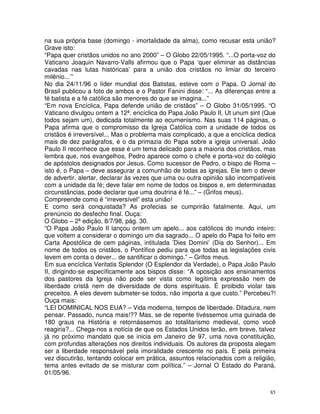 85
na sua própria base (domingo - imortalidade da alma), como recusar esta união?
Grave isto:
“Papa quer cristãos unidos no ano 2000” – O Globo 22/05/1995. “...O porta-voz do
Vaticano Joaquin Navarro-Valls afirmou que o Papa ‘quer eliminar as distâncias
cavadas nas lutas históricas’ para a união dos cristãos no limiar do terceiro
milênio...’”
No dia 24/11/96 o líder mundial dos Batistas, esteve com o Papa. O Jornal do
Brasil publicou a foto de ambos e o Pastor Fanini disse: “... As diferenças entre a
fé batista e a fé católica são menores do que se imagina...”
“Em nova Encíclica, Papa defende união de cristãos” – O Globo 31/05/1995. “O
Vaticano divulgou ontem a 12ª. encíclica do Papa João Paulo II, Ut unum sint (Que
todos sejam um), dedicada totalmente ao ecumenismo. Nas suas 114 páginas, o
Papa afirma que o compromisso da Igreja Católica com a unidade de todos os
cristãos é irreversível... Mas o problema mais complicado, a que a encíclica dedica
mais de dez parágrafos, é o da primazia do Papa sobre a igreja universal. João
Paulo II reconhece que esse é um tema delicado para a maioria dos cristãos, mas
lembra que, nos evangelhos, Pedro aparece como o chefe e porta-voz do colégio
de apóstolos designados por Jesus. Como sucessor de Pedro, o bispo de Roma –
isto é, o Papa – deve assegurar a comunhão de todas as igrejas. Ele tem o dever
de advertir, alertar, declarar às vezes que uma ou outra opinião são incompatíveis
com a unidade da fé; deve falar em nome de todos os bispos e, em determinadas
circunstâncias, pode declarar que uma doutrina é fé...” – (Grifos meus).
Compreende como é “irreversível” esta união!
E como será conquistada? As profecias se cumprirão fatalmente. Aqui, um
prenúncio do desfecho final. Ouça:
O Globo – 2ª edição, 8/7/98, pág. 30.
“O Papa João Paulo II lançou ontem um apelo... aos católicos do mundo inteiro:
que voltem a considerar o domingo um dia sagrado... O apelo do Papa foi feito em
Carta Apostólica de cem páginas, intitulada ’Dies Domini’ (Dia do Senhor)... Em
nome de todos os cristãos, o Pontífice pediu para que todas as legislações civis
levem em conta o dever... de santificar o domingo.” – Grifos meus.
Em sua encíclica Veritatis Splendor (O Esplendor da Verdade), o Papa João Paulo
II, dirigindo-se específicamente aos bispos disse: “A oposição aos ensinamentos
dos pastores da Igreja não pode ser vista como legítima expressão nem de
liberdade cristã nem de diversidade de dons espirituais. É proibido violar tais
preceitos. A eles devem submeter-se todos, não importa a que custo.” Percebeu?!
Ouça mais:
“LEI DOMINICAL NOS EUA? – Vida moderna, tempos de liberdade. Ditadura, nem
pensar. Passado, nunca mais!?? Mas, se de repente tivéssemos uma guinada de
180 graus na História e retornássemos ao totalitarismo medieval, como você
reagiria?... Chega-nos a notícia de que os Estados Unidos terão, em breve, talvez
já no próximo mandato que se inicia em Janeiro de 97, uma nova constituição,
com profundas alterações nos direitos individuais. Os autores da proposta alegam
ser a liberdade responsável pela imoralidade crescente no país. E pela primeira
vez discutirão, tentando colocar em prática, assuntos relacionados com a religião,
tema antes evitado de se misturar com política.” – Jornal O Estado do Paraná,
01/05/96.
 