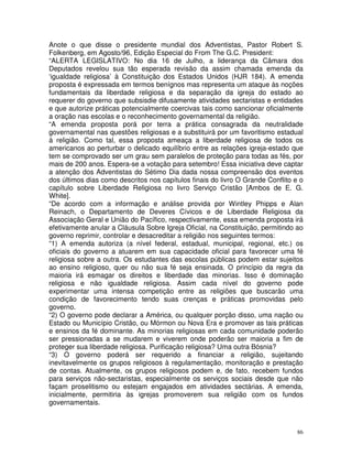 86
Anote o que disse o presidente mundial dos Adventistas, Pastor Robert S.
Folkenberg, em Agosto/96, Edição Especial do From The G.C. President:
“ALERTA LEGISLATIVO: No dia 16 de Julho, a liderança da Câmara dos
Deputados revelou sua tão esperada revisão da assim chamada emenda da
‘igualdade religiosa’ à Constituição dos Estados Unidos (HJR 184). A emenda
proposta é expressada em termos benígnos mas representa um ataque às noções
fundamentais da liberdade religiosa e da separação da igreja do estado ao
requerer do governo que subsisdie difusamente atividades sectaristas e entidades
e que autorize práticas potencialmente coercivas tais como sancionar oficialmente
a oração nas escolas e o reconhecimento governamental da religião.
“A emenda proposta porá por terra a prática consagrada da neutralidade
governamental nas questões religiosas e a substituirá por um favoritismo estadual
à religião. Como tal, essa proposta ameaça a liberdade religiosa de todos os
americanos ao perturbar o delicado equilíbrio entre as relações igreja-estado que
tem se comprovado ser um grau sem paralelos de proteção para todas as fés, por
mais de 200 anos. Espera-se a votação para setembro! Essa iniciativa deve captar
a atenção dos Adventistas do Sétimo Dia dada nossa compreensão dos eventos
dos últimos dias como descritos nos capítulos finais do livro O Grande Conflito e o
capítulo sobre Liberdade Religiosa no livro Serviço Cristão [Ambos de E. G.
White].
“De acordo com a informação e análise provida por Wintley Phipps e Alan
Reinach, o Departamento de Deveres Cívicos e de Liberdade Religiosa da
Associação Geral e União do Pacífico, respectivamente, essa emenda proposta irá
efetivamente anular a Cláusula Sobre Igreja Oficial, na Constituição, permitindo ao
governo reprimir, controlar e desacreditar a religião nos seguintes termos:
“1) A emenda autoriza (a nível federal, estadual, municipal, regional, etc.) os
oficiais do governo a atuarem em sua capacidade oficial para favorecer uma fé
religiosa sobre a outra. Os estudantes das escolas públicas podem estar sujeitos
ao ensino religioso, quer ou não sua fé seja ensinada. O princípio da regra da
maioria irá esmagar os direitos e liberdade das minorias. Isso é dominação
religiosa e não igualdade religiosa. Assim cada nível do governo pode
experimentar uma intensa competição entre as religiões que buscarão uma
condição de favorecimento tendo suas crenças e práticas promovidas pelo
governo.
“2) O governo pode declarar a América, ou qualquer porção disso, uma nação ou
Estado ou Município Cristão, ou Mórmon ou Nova Era e promover as tais práticas
e ensinos da fé dominante. As minorias religiosas em cada comunidade poderão
ser pressionadas a se mudarem e viverem onde poderão ser maioria a fim de
proteger sua liberdade religiosa. Purificação religiosa? Uma outra Bósnia?
“3) O governo poderá ser requerido a financiar a religião, sujeitando
inevitavelmente os grupos religiosos à regulamentação, monitoração e prestação
de contas. Atualmente, os grupos religiosos podem e, de fato, recebem fundos
para serviços não-sectaristas, especialmente os serviços sociais desde que não
façam proselitismo ou estejam engajados em atividades sectárias. A emenda,
inicialmente, permitiria às igrejas promoverem sua religião com os fundos
governamentais.
 
