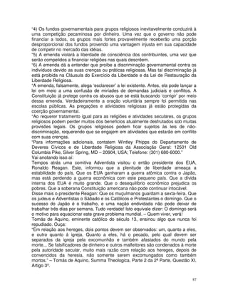 87
“4) Os fundos governamentais para grupos religiosos inevitavelmente conduzirá à
uma competição pecaminosa por dinheiro. Uma vez que o governo não pode
financiar a todos, os grupos mais fortes provavelmente receberão uma porção
desproporcional dos fundos provendo uma vantagem injusta em sua capacidade
de competir no mercado das idéias.
“5) A emenda violará a liberdade de consciência dos contribuintes, uma vez que
serão compelidos a financiar religiões nas quais descrêem.
“6) A emenda dá a entender que proíbe a discriminação governamental contra os
indivíduos devido as suas crenças ou práticas religiosas. Mas tal discriminação já
está proibida na Cláusula do Exercício da Liberdade e da Lei de Restauração da
Liberdade Religiosa.
“A emenda, falsamente, alega ‘esclarecer’ a lei existente. Antes, ela pode lançar a
lei em meio a uma confusão de miríades de demandas judiciais e conflitos. A
Constituição já protege contra os abusos que se está buscando ‘corrigir’ por meio
dessa emenda. Verdadeiramente a oração voluntária sempre foi permitida nas
escolas públicas. As pregações e atividades religiosas já estão protegidas da
coerção governamental.
“Ao requerer tratamento igual para as religiões e atividades seculares, os grupos
religiosos podem perder muitos dos benefícios atualmente desfrutados sob muitas
provisões legais. Os grupos religiosos podem ficar sujeitos às leis de não-
discriminação, requerendo que se engajem em atividades que estarão em conflito
com suas crenças.
“Para informações adicionais, contatem Wintley Phipps do Departamento de
Deveres Cívicos e de Liberdade Religiosa da Associação Geral: 12501 Old
Columbia Pike, Silver Spring, MD – 20904, USA; Telefone: (301) 680-6000.”
Vai anotando isso aí:
Tempos atrás uma comitiva Adventista visitou o então presidente dos EUA,
Ronaldo Reagan. Este, informou que a plenitude de liberdade ameaça a
estabilidade do país. Que os EUA ganharam a guerra atômica contra o Japão,
mas está perdendo a guerra econômica com este pequeno país. Que a dívida
interna dos EUA é muito grande. Que o desequilíbrio econômico prejudica os
pobres. Que a soberana Constituição americana não pode continuar intocável.
Disse mais o presidente Reagan: Que os muçulmanos guardam a sexta-feira. Que
os judeus e Adventistas o Sábado e os Católicos e Protestantes o domingo. Que o
sucesso do Japão é o trabalho, e uma nação endividada não pode deixar de
trabalhar três dias por semana. Tudo verdade! Isto equivale dizer: O domingo será
o motivo para equacionar este grave problema mundial. – Quem viver, verá!
Tomás de Aquino, eminente católico do século 13, ensinou algo que nunca foi
repudiado. Ouça:
“Em relação aos hereges, dois pontos devem ser observados: um, quanto a eles,
e outro quanto à igreja. Quanto a eles, há o pecado, pelo qual devem ser
separados da igreja pela excomunhão e também afastados do mundo pela
morte... Se falsificadores de dinheiro e outros malfeitores são condenados à morte
pela autoridade secular, muito mais razão com relação aos hereges, depois de
convencidos da heresia, não somente serem excomungados como também
mortos.” – Tomás de Aquino, Summa Theologica, Parte 2 da 2ª Parte, Questão XI,
Artigo 3º.
 