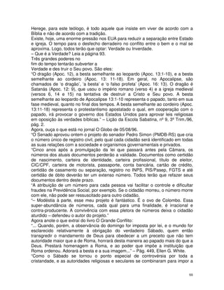 88
Herege, para este teólogo, é todo aquele que insiste em viver de acordo com a
Bíblia e não de acordo com a tradição.
Existe, hoje, uma enorme pressão nos EUA para reduzir a separação entre Estado
e igreja. O tempo para o desfecho derradeiro no conflito entre o bem e o mal se
aproxima. Logo, todos terão que optar: Verdade ou Inverdade.
– Que é a Verdade? Leia a página 93.
Três grandes poderes no
fim do tempo tentarão subverter a
Verdade e des truir o Seu povo. São eles:
“O dragão (Apoc. 12), a besta semelhante ao leopardo (Apoc. 13:1-10), e a besta
semelhante ao cordeiro (Apoc. 13: 11-18). Em geral, no Apocalipse, são
chamados de ‘o dragão’, ‘a besta’ e ‘o falso profeta’ (Apoc. 16: 13). O dragão é
Satanás (Apoc. 12: 9), que usou o império romano (verso 4) e a igreja medieval
(versos 6, 14 e 15) na tentativa de destruir a Cristo e Seu povo. A besta
semelhante ao leopardo de Apocalipse 13:1-10 representa o papado, tanto em sua
fase medieval, quanto no final dos tempos. A besta semelhante ao cordeiro (Apoc.
13:11-18) representa o protestantismo apostatado o qual, em cooperação com o
papado, irá provocar o governo dos Estados Unidos para aprovar leis religiosas
em oposição às verdades bíblicas.” – Lição da Escola Sabatina, nº9, 3ºTrim./96,
pág. 2.
Agora, ouça o que está no jornal O Globo de 05/08/96.
“O Senado aprovou ontem o projeto do senador Pedro Simon (PMDB-RS) que cria
o número único de registro civil, pelo qual cada cidadão será identificado em todas
as suas relações com a sociedade e organismos governamentais e privados.
“Cinco anos após a promulgação da lei que passará antes pela Câmara, os
números dos atuais documentos perderão a validade. Documentos como certidão
de nascimento, carteira de identidade, carteira profissional, título de eleitor,
CIC/CPF, carteira de motorista, passaporte, conta bancária, cartão de crédito,
certidão de casamento ou separação, registro no INPS, PIS/Pasep, FGTS e até
certidão de óbito deverão ter um extenso número. Todos terão que refazer seus
documentos dentro deste prazo.
“A atribuição de um número para cada pessoa vai facilitar o controle e dificultar
fraudes na Previdência Social, por exemplo. Se o cidadão morreu, o número morre
com ele, não pode ser ressuscitado para outro cidadão.
“– Modéstia à parte, esse meu projeto é fantástico. É o ovo de Colombo. Essa
super-abundância de números, cada qual para uma finalidade, é irracional e
contra-producente. A convivência com essa pletora de números deixa o cidadão
aturdido – defendeu o autor do projeto.”
Agora anote o que extraí do livro O Grande Conflito:
“... Quando, porém, a observância do domingo for imposta por lei, e o mundo for
esclarecido relativamente à obrigação do verdadeiro Sábado, quem então
transgredir o mandamento de Deus para obedecer a um preceito que não tem
autoridade maior que a de Roma, honrará desta maneira ao papado mais do que a
Deus. Prestará homenagem a Roma, e ao poder que impõe a instituição que
Roma ordenou. Adorará a besta e a sua imagem...” – Pág. 449, Ellen G. White.
“Como o Sábado se tornou o ponto especial de controvérsia por toda a
cristandade, e as autoridades religiosas e seculares se combinaram para impor a
 