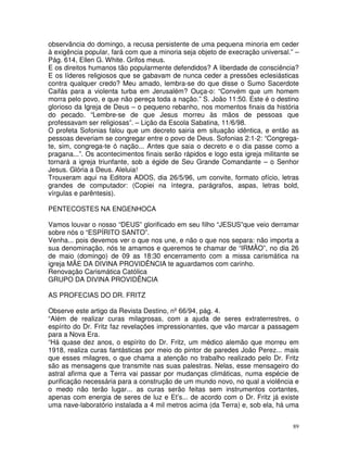 89
observância do domingo, a recusa persistente de uma pequena minoria em ceder
à exigência popular, fará com que a minoria seja objeto de execração universal.” –
Pág. 614, Ellen G. White. Grifos meus.
E os direitos humanos tão popularmente defendidos? A liberdade de consciência?
E os líderes religiosos que se gabavam de nunca ceder a pressões eclesiásticas
contra qualquer credo? Meu amado, lembra-se do que disse o Sumo Sacerdote
Caifás para a violenta turba em Jerusalém? Ouça-o: “Convém que um homem
morra pelo povo, e que não pereça toda a nação.” S. João 11:50. Este é o destino
glorioso da Igreja de Deus – o pequeno rebanho, nos momentos finais da história
do pecado. “Lembre-se de que Jesus morreu às mãos de pessoas que
professavam ser religiosas”. – Lição da Escola Sabatina, 11/6/98.
O profeta Sofonias falou que um decreto sairia em situação idêntica, e então as
pessoas deveriam se congregar entre o povo de Deus. Sofonias 2:1-2: “Congrega-
te, sim, congrega-te ó nação... Antes que saia o decreto e o dia passe como a
pragana...”. Os acontecimentos finais serão rápidos e logo esta igreja militante se
tornará a igreja triunfante, sob a égide de Seu Grande Comandante – o Senhor
Jesus. Glória a Deus. Aleluia!
Trouxeram aqui na Editora ADOS, dia 26/5/96, um convite, formato ofício, letras
grandes de computador: (Copiei na íntegra, parágrafos, aspas, letras bold,
vírgulas e parêntesis).
PENTECOSTES NA ENGENHOCA
Vamos louvar o nosso “DEUS” glorificado em seu filho “JESUS”que veio derramar
sobre nós o “ESPÍRITO SANTO”.
Venha... pois devemos ver o que nos une, e não o que nos separa: não importa a
sua denominação, nós te amamos e queremos te chamar de “IRMÃO”, no dia 26
de maio (domingo) de 09 as 18:30 encerramento com a missa carismática na
igreja MÃE DA DIVINA PROVIDÊNCIA te aguardamos com carinho.
Renovação Carismática Católica
GRUPO DA DIVINA PROVIDÊNCIA
AS PROFECIAS DO DR. FRITZ
Observe este artigo da Revista Destino, nº66/94, pág. 4.
“Além de realizar curas milagrosas, com a ajuda de seres extraterrestres, o
espírito do Dr. Fritz faz revelações impressionantes, que vão marcar a passagem
para a Nova Era.
“Há quase dez anos, o espírito do Dr. Fritz, um médico alemão que morreu em
1918, realiza curas fantásticas por meio do pintor de paredes João Perez... mais
que esses milagres, o que chama a atenção no trabalho realizado pelo Dr. Fritz
são as mensagens que transmite nas suas palestras. Nelas, esse mensageiro do
astral afirma que a Terra vai passar por mudanças climáticas, numa espécie de
purificação necessária para a construção de um mundo novo, no qual a violência e
o medo não terão lugar... as curas serão feitas sem instrumentos cortantes,
apenas com energia de seres de luz e Et’s... de acordo com o Dr. Fritz já existe
uma nave-laboratório instalada a 4 mil metros acima (da Terra) e, sob ela, há uma
 