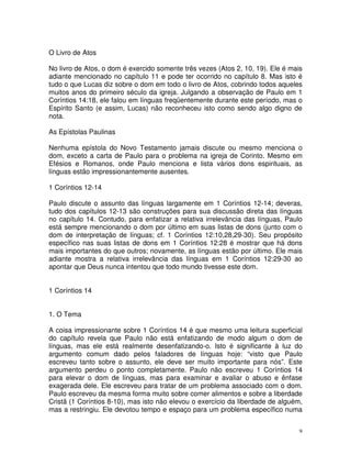 9
O Livro de Atos
No livro de Atos, o dom é exercido somente três vezes (Atos 2, 10, 19). Ele é mais
adiante mencionado no capítulo 11 e pode ter ocorrido no capítulo 8. Mas isto é
tudo o que Lucas diz sobre o dom em todo o livro de Atos, cobrindo todos aqueles
muitos anos do primeiro século da igreja. Julgando a observação de Paulo em 1
Coríntios 14:18, ele falou em línguas freqüentemente durante este período, mas o
Espírito Santo (e assim, Lucas) não reconheceu isto como sendo algo digno de
nota.
As Epístolas Paulinas
Nenhuma epístola do Novo Testamento jamais discute ou mesmo menciona o
dom, exceto a carta de Paulo para o problema na igreja de Corinto. Mesmo em
Efésios e Romanos, onde Paulo menciona e lista vários dons espirituais, as
línguas estão impressionantemente ausentes.
1 Coríntios 12-14
Paulo discute o assunto das línguas largamente em 1 Coríntios 12-14; deveras,
tudo dos capítulos 12-13 são construções para sua discussão direta das línguas
no capítulo 14. Contudo, para enfatizar a relativa irrelevância das línguas, Paulo
está sempre mencionando o dom por último em suas listas de dons (junto com o
dom de interpretação de línguas; cf. 1 Coríntios 12:10,28,29-30). Seu propósito
específico nas suas listas de dons em 1 Coríntios 12:28 é mostrar que há dons
mais importantes do que outros; novamente, as línguas estão por último. Ele mais
adiante mostra a relativa irrelevância das línguas em 1 Coríntios 12:29-30 ao
apontar que Deus nunca intentou que todo mundo tivesse este dom.
1 Coríntios 14
1. O Tema
A coisa impressionante sobre 1 Coríntios 14 é que mesmo uma leitura superficial
do capítulo revela que Paulo não está enfatizando de modo algum o dom de
línguas, mas ele está realmente desenfatizando-o. Isto é significante à luz do
argumento comum dado pelos faladores de línguas hoje: “visto que Paulo
escreveu tanto sobre o assunto, ele deve ser muito importante para nós”. Este
argumento perdeu o ponto completamente. Paulo não escreveu 1 Coríntios 14
para elevar o dom de línguas, mas para examinar e avaliar o abuso e ênfase
exagerada dele. Ele escreveu para tratar de um problema associado com o dom.
Paulo escreveu da mesma forma muito sobre comer alimentos e sobre a liberdade
Cristã (1 Coríntios 8-10), mas isto não elevou o exercício da liberdade de alguém,
mas a restringiu. Ele devotou tempo e espaço para um problema específico numa
 