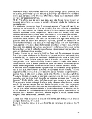 90
pirâmide de cristal transparente. Esta nave projeta energia para a pirâmide, que
por sua vez, emite raios capazes de curar qualquer tipo de enfermidade. O médico
explica que, por estar numa dimensão diferente da nossa, esses objetos só podem
ser vistos por pessoas sensitivas.
“O Dr. Fritz afirma que os seres que estão por trás destas naves viveram um
processo semelhante ao nosso, e também obtiveram ajuda de habitantes de
outros planetas.
“E a ajuda que recebemos deles é necessária porque a Terra está vivendo um
momento de transmutação, o final de um ciclo. Por isso, além de proporcionar
alívio físico aos doentes, ele procura utilizar as curas como um instrumento para
modificar o modo de pensar das pessoas... De acordo com o médico, esses seres
vão reencarnar em outro planeta, ainda desconhecido, onde ficarão por mil anos.
“Quando há muitas pessoas para serem atendidas, o Dr. Fritz atua no chacra
cardíaco de cada paciente, uma forma de tratamento que age sobre doenças de
qualquer parte do corpo. Em situações especiais, quando for necessário um
atendimento em massa, será possível medicar as pessoas sem nem mesmo tocar
nelas, apenas com a ajuda dos extraterrestres. Quanto ao tempo de cura, ele varia
de pessoa para pessoa: para umas, a cura ocorre instantaneamente; para outras,
demora algum tempo. E há também aquelas que não conseguem ser curadas, por
terem um débito cármico a resgatar.”
Amados, vivemos em um momento histórico. Deus está Se antecipando para que
Sua Igreja avance vitoriosamente. Derrubando muros e rasgando cortinas de ferro,
acabando com os “aparteides” seculares, abrindo caminho para a vitória final.
Pense bem: Quem poderia imaginar que o “Kremlim” se tornasse um Centro
Evangelístico, onde Cristo é exaltado como o Salvador? Logo, muito breve, o
conflito final se dará, e, então, prepare-se: Você verá tantas maravilhas que só
não se deixará enganar se estiver firmado em toda a Verdade de Deus. Aleluia
A medicina avança modernizando equipamentos e descobrindo drogas potentes
para a cura que, efetivamente, aumenta a longevidade do ser humano. Todavia,
os governos não priorizando a saúde deixam o povo a mercê de sua própria sorte.
Quando faltar o pão, nem a religião dará jeito. Conflitos e revoltas explodirão.
Amargura, tristeza, decepção e doenças, especialmente de fundo neurológico,
causadas pela carência total, tornarão as pessoas sensíves aos “ventos de
doutrinas”. Então Lúcifer sabe, definitivamente, que chegou a hora de ceifar.
Afinal, um povo sofrido, relegado à própria sorte, não quer saber de onde venha a
solução de seus problemas. Por isso, Lúcifer fará das curas “...um instrumento
para modificar o pensamento das pessoas”, como ele mesmo garantiu ao Dr. Fritz.
Descrer que Lúcifer não realiza curas, e, curas sobrenaturais é recusar a luz do
Sol ao meio-dia. Há contundentes relatos bíblicos que provam sua tremenda ca-
pacidade pela – hipnose, persuação, mentira, engodo e fraude, realizar curas,
milagres, sinais e maravilhas. Confira na Bíblia:
“A esse cuja vinda é segundo a eficácia de Satanás, com todo poder, e sinais e
prodígios de mentira.” II Tes. 2:9.
“E não é maravilha, porque o próprio Satanás, se transfigura em anjo de luz.” II
Cor. 11:14.
 