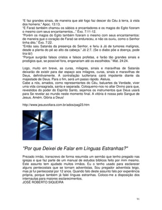 91
“E faz grandes sinais, de maneira que até fogo faz descer do Céu à terra, à vista
dos homens.” Apoc. 13:13.
“E Faraó também chamou os sábios e encantadores e os magos do Egito fizeram
o mesmo com seus encantamentos...” Êxo. 7:11-12.
“Porém os magos do Egito também fizeram o mesmo com seus encantamentos:
de maneira que o coração de Faraó se endureceu, e não os ouviu, como o Senhor
tinha dito.” Êxo. 7:22.
“Então saiu Satanás da presença do Senhor, e feriu à Jó de tumores malígnos,
desde a planta do pé ao alto da cabeça.” Jó 2:7. (Se o diabo põe a doença, pode
tira-lá!)
“Porque surgirão falsos cristos e falsos profetas, e farão tão grandes sinais e
prodígios que, se possível fora, enganariam até os escolhidos.” Mat. 24:24.
Logo, muito em breve, as curas, milagres, sinais e maravilhas de Satanás
deixarão de existir para dar espaço aos milagres, curas, sinais e maravilhas de
Deus, definitivamente. A contrafação luciferiana cairá impotente diante da
majestade de Deus. Para o fim, será um passo rápido. Aleluia.
Cabe a nós, amados, como representantes do Céu, baluartes da Verdade, viver
uma vida consagrada, santa e separada. Coloquemo-nos no altar Divino para que,
revestidos do poder do Espírito Santo, sejamos os instrumentos que Deus usará
para Se revelar ao mundo neste momento final. A vitória é nossa pelo Sangue de
Jesus. Amém. Glória a Deus!
http://www.jesusvoltara.com.br/ados/pag23.htm
"Por que Deixei de Falar em Línguas Estranhas?"
Prezado irmão, transcrevo de forma resumida um sermão que tenho pregado nas
igrejas e que faz parte de um manual de estudos bíblicos feito por mim mesmo.
Este assunto tem ajudado muitos irmãos. Eu o tenho usado para esclarecer
alguns pentecostais que se tornam adventistas. Sou pregador adventista leigo,
mas já fui pentecostal por 12 anos. Quando falo deste assunto falo por experiência
própria, porque também já falei línguas estranhas. Coloco-me a disposição dos
internautas para maiores esclarecimentos.
JOSÉ ROBERTO SIQUEIRA
 