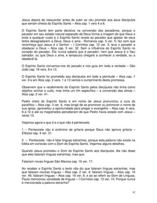 92
Jesus depois de ressuscitar antes de subir ao céu promete aos seus discípulos
que seriam cheios do Espírito Santo – Atos cap. 1 vers 4 a 8.
O Espírito Santo tem parte decisiva na conversão dos pecadores, porque o
pecador em seu estado natural separado de Deus forma a imagem de que Deus o
evita a qualquer custo e o Espírito Santo revela ao pecador que apesar de seus
feitos desagradarem a Deus, Deus o ama - Romanos cap. 5 ver. 5; faz com que
reconheça que Jesus é o Senhor – I Coríntios cap. 12 ver. 3; leva o pecador a
obedecer a Deus – Atos cap. 5 ver. 32. Sem a influência do Espírito Santo no
coração do pecador, Êle nunca saberá que é pecador; nem que Jesus é o Seu
salvador, ou que Deus o ama, e tampouco chegará a conhecer a verdade, ou a
obedecê-la.
O Espírito Santo convence-nos do pecado e nos guia em toda a verdade – São
João cap. 16 vers. 8 e 13.
O Espírito Santo foi prometido aos discípulos em toda a plenitude – Atos cap. 1
ver. 8 e em Atos cap. 2 vers. 1 à 13 vemos o cumprimento desta promessa.
Observem que o recebimento do Espírito Santo pelos discípulos não tinha como
objetivo animar o culto, mas tinha um fim específico – a conversão das almas –
Atos cap. 2 ver. 41.
Pedro cheio do Espírito Santo e em nome de Jesus pronunciou a cura do
paralítico – Atos cap. 3 ver. 6, mas longe de se promover ou promover o nome de
sua igreja, aproveitou a oportunidade para pregar o evangelho – Atos cap. 4 vers.
8 à 12 e até os magistrados perceberam de que Pedro havia estado com Jesus –
verso 13.
Vejamos agora o que é e o que não é pentecoste.
1 – Pentecoste não é sinônimo de gritaria porque Deus não aprova gritaria –
Efésios cap. 4 ver. 31.
2 – Pentecoste não é falar linguas estranhas, porque esta palavra não existe na
bíblia em conexão com o Dom do Espírito Santo. Vejamos alguns detalhes.
Quando Jesus prometeu o Dom do Espírito Santo aos discípulos, êle não disse
que eles falariam línguas estranhas, mas que:
Falariam novas línguas São Marcos cap. 16 ver. 17.
Ao receber o Espírito Santo o texto não diz que falaram línguas estranhas, mas
que falaram noutras línguas – Atos cap. 2 ver. 4; falaram línguas – Atos cap. 10
ver. 46; falaram línguas – Atos cap. 19 ver. 6, e ao se referir ao Dom de Línguas,
Paulo mencionou variedade de línguas – I Coríntios cap. 12 ver. 10. Porque nunca
é mencionada a palavra estranha?
 