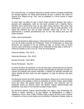 93
Em I Coríntios cap. 14 a palavra estranha na versão revista e corrigida simplificada
de Almeida aparece em itálico demonstrando de que a palavra não existe no
original (livro Segue-me pg. 130), mas foi adaptada e o termo correto é língua
estrangeira.
O único lugar na bíblia em que o termo língua estranha aparece sem grifo e
portanto sem adaptações, além de não haver conexão com o Espírito Santo,
identifica como sendo povo cruel, os que falam língua estranha. Não verás mais
aquele povo cruel, povo de fala tão profunda, que não se pode perceber, e de
língua tão estranha que não se pode entender. Isaias cap. 33 ver. 19. Se
observarmos o contexto perceberemos que no céu não haverá povo que fala
língua estranha.
Então o que é pentecoste?
O nome pentecoste foi dado porque o derramamento do Espírito Santo aconteceu
num dia de festa chamado de Pentecoste. Festa de Pentecostes ou Festa das
Semanas, era realizada no fim da colheita de trigo, no terceiro mês ou Sivam
(Junho), para comemorar a entrega da lei. Realizada 50 dias após a oferta do 1º
molho da colheita Lv.23:15,16 e Dt. 16:09. Era chamada de
Festa da Colheita – Êxo. 23:16
Festa das Semanas – Êxo. 34:22
Dia das Primícias – Núm.28:26
Dia de Pentecoste – Ato.2:01.
O motivo de Deus ter escolhido um dia de festa para o derramamento do Espírito
Santo se justifica pelo fato de haver grande concentração de pessoas na festa e o
número de pessoas que haviam entendido o trabalho de salvação efetuado por
Jesus através de Sua morte era bem pequeno, ou seja se resumia aos seus
discípulos.
Os discípulos tiveram que falar línguas estrangeiras, porque era a única forma que
o evangelho seria pregado a todos os presentes ao mesmo tempo; oportunidade
única que Deus não poderia deixar de aproveitá-la, mas observem que os
discípulos cheios do Espírito Santo não falaram línguas desconhecidas dos
presentes, mas cada um os entendia na própria língua nativa.
Os discípulos falaram línguas desconhecidas aos judeus, mas conhecidas de:
“Partos e medos, elamitas e os que habitam na Mesopotamia, e Judéia e
Capadocia, Ponto e Asia. Frigia e Panfilia, Egito e partes da Libia, junto a Cirene,
e forasteiros romanos, tanto judeus como prosélitos. Cretenses e árabes, todos os
 