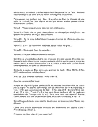 94
temos ouvido em nossas próprias linguas falar das grandezas de Deus”. Portanto
não eram línguas de anjos e muito menos inintelegíveis aos ouvintes.
Para aqueles que supõem que I Cor. 14 se refere ao Dom de Línguas há uma
série de contradições, pois alguns versos que vamos analisar parece afirmar
exatamente o contrário.
Verso 9 – Vós deveis pronunciar palavras bem intelegíveis...
Verso 18 – Prefiro falar na igreja cinco palavras na minha própria inteligência,... do
que dez mil palavras em língua desconhecida.
Verso 28 – Se na igreja todos falarem línguas estranhas, os infiéis não dirão que
estais loucos?
Versos 27 e 28 – Se não houver intérprete, esteja calado na igreja...
Verso 33 – Deus não é Deus de confusão...
Verso 40 – Faça-se tudo com decencia e ordem...
Corintho era uma cidade portuária e os irmãos de diversos lugares diferentes e de
línguas também diferentes se reuniam na igreja e todos queriam orar e pregar ao
mesmo tempo, e era exatamente isto que acontecia e nada mais, por isto houve
tanta repreensão por parte do apóstolo Paulo.
Contraste a oração de Elias com a dos profetas de Baal ( I Reis 18:28 e I Reis
8:37) e veja qual era mais barulhenta!
A voz de Deus é mansa e delicada I Reis 19:11-13.
Algumas considerações finais:
Porque em algumas igrejas pentecostais as pessoas costumam orar de costas
para o púlpito? Há alguma semelhança com os adoradores do sol (Ezequiel cap. 8
vers. 16-18) que são adoradores de Baal – II Reis cap. 23:5 ; Deuteronômio cap.
4: ver. 19 e cap. 17 vers. 2 e 3 e que sem dúvida nenhuma são os modernos
guardadores do Domingo (dia do sol). Seria uma mera coincidência? Porque
Daniel preferia orar com o rosto virado para JeruSalém? Daniel cap. 6 ver. 10.
Como Deus poderia dar o seu espírito àqueles que serão consumidos? Isaias cap.
66 verso 17.
Como uma oração abominável resultaria em recebimento do Espírito Santo?
Provérbios cap. 28 ver. 9.
Porque os espíritas falam línguas estranhas?
 