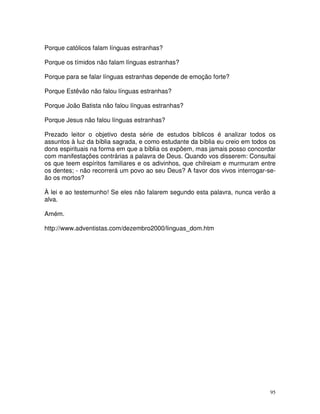 95
Porque católicos falam línguas estranhas?
Porque os tímidos não falam línguas estranhas?
Porque para se falar línguas estranhas depende de emoção forte?
Porque Estêvão não falou línguas estranhas?
Porque João Batista não falou línguas estranhas?
Porque Jesus não falou línguas estranhas?
Prezado leitor o objetivo desta série de estudos bíblicos é analizar todos os
assuntos à luz da bíblia sagrada, e como estudante da bíblia eu creio em todos os
dons espirituais na forma em que a bíblia os expõem, mas jamais posso concordar
com manifestações contrárias a palavra de Deus. Quando vos disserem: Consultai
os que teem espíritos familiares e os adivinhos, que chilreiam e murmuram entre
os dentes; - não recorrerá um povo ao seu Deus? A favor dos vivos interrogar-se-
ão os mortos?
À lei e ao testemunho! Se eles não falarem segundo esta palavra, nunca verão a
alva.
Amém.
http://www.adventistas.com/dezembro2000/linguas_dom.htm
 
