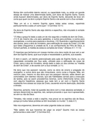 97
Muitos têm confundido talento natural, ou capacidade inata, ou ainda um grande
desejo de realizar uma determinada tarefa, com dons do Espírito Santo. Outros
ainda buscam determinados, por dons do Espírito Santo, deixando de levar em
conta que quem os dá é o próprio Espírito Santo e de acordo com a Sua vontade:
"Mas um só e o mesmo Espírito opera todas estas coisas, repartindo
particularmente a cada um como quer." (I Coríntios 12:11)
Os dons do Espírito Santo são algo distinto e específico, não vinculado à vontade
do homem:
"(7) Mas a graça foi dada a cada um de nós segundo a medida do dom de Cristo...
(11) E ele mesmo deu uns para apóstolos, e outros para profetas, e outros para
evangelistas, e outros para pastores e doutores, (12) Querendo o aperfeiçoamento
dos santos, para a obra do ministério, para edificação do corpo de Cristo; (13) Até
que todos cheguemos à unidade da fé, e ao conhecimento do Filho de Deus, a
homem perfeito, à medida da estatura completa de Cristo." (Efésios 4:7, 11-13)
É imperioso que tenhamos em nossas mentes uma clara noção do que vem a ser
dom do Espírito Santo, qual sua função e necessidade e, portanto, sua ocasião.
O dom é assim, um talento potencializado pela ação do Espírito Santo, ou uma
capacidade concedida por Sua ação, utilizado para a edificação do corpo de
Cristo, para a obra do ministério, sendo dado a cada um dos crentes na "medida
do dom de Cristo", e de acordo com a Sua vontade. (v.11)
Há dons que nos parecem naturais, como os dons de ensino e pregação do
evangelho, e outros dons que são miraculosos, como curas e línguas. Mas, em
nenhum caso, mesmo no dos dons que nos pareçam naturais, estes devem ser
confundidos com talentos naturais, que são habilidades carnais para a execução
de tarefas, pois se assim procedermos teremos, como infelizmente temos visto
com alguma freqüência, pessoas que nada tem a ver com o Espírito Santo
recebendo livre acesso ao corpo de Cristo, causando enorme destruição, discórdia
e divisão.
Devemos, portanto, tratar da questão dos dons com a mais absoluta seriedade, e
sempre discernindo os espíritos, isto, sempre provando o que nos é apresentado,
se vem ou não de Deus:
"Amados, não creiais a todo o espírito, mas provai se os espíritos são de Deus,
porque já muitos falsos profetas se têm levantado no mundo." (I João 4:1)
Não nos enganemos, devemos sim estar julgando todas as coisas:
"Não sabeis vós que havemos de julgar os anjos? Quanto mais as coisas
pertencentes a esta vida?" (I Coríntios 6:2)
 